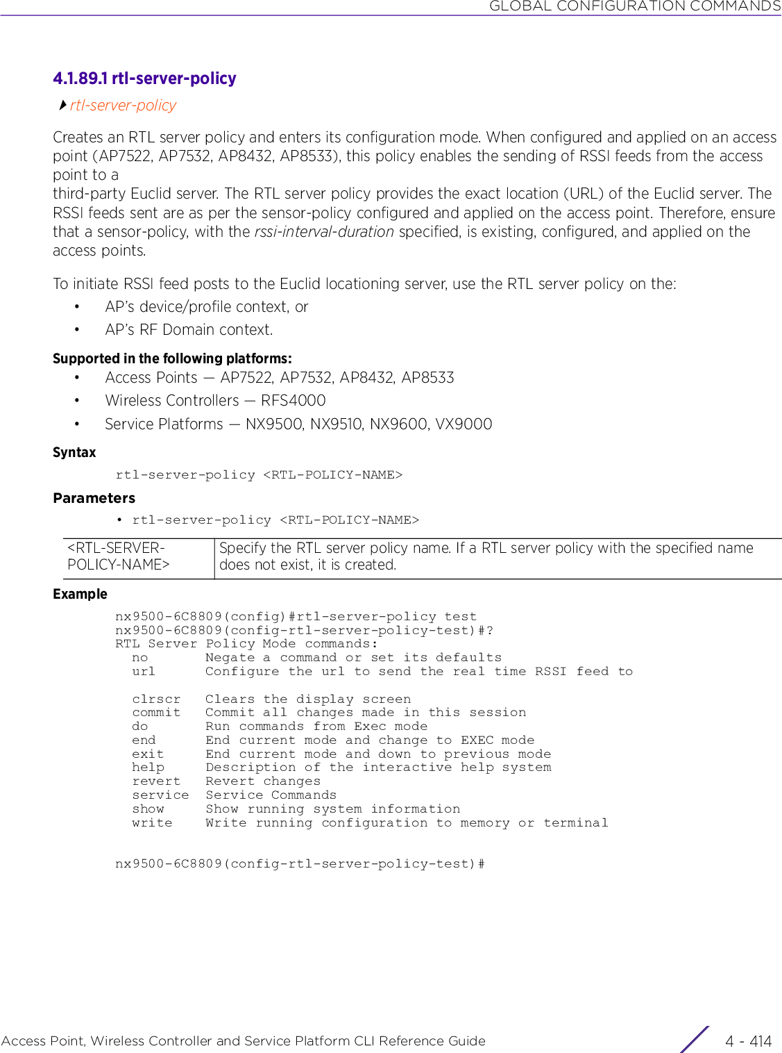 GLOBAL CONFIGURATION COMMANDSAccess Point, Wireless Controller and Service Platform CLI Reference Guide  4 - 4144.1.89.1 rtl-server-policyrtl-server-policyCreates an RTL server policy and enters its configuration mode. When configured and applied on an access point (AP7522, AP7532, AP8432, AP8533), this policy enables the sending of RSSI feeds from the access point to a third-party Euclid server. The RTL server policy provides the exact location (URL) of the Euclid server. The RSSI feeds sent are as per the sensor-policy configured and applied on the access point. Therefore, ensure that a sensor-policy, with the rssi-interval-duration specified, is existing, configured, and applied on the access points.To initiate RSSI feed posts to the Euclid locationing server, use the RTL server policy on the:•AP’s device/profile context, or•AP’s RF Domain context.Supported in the following platforms:• Access Points — AP7522, AP7532, AP8432, AP8533• Wireless Controllers — RFS4000• Service Platforms — NX9500, NX9510, NX9600, VX9000Syntaxrtl-server-policy &lt;RTL-POLICY-NAME&gt;Parameters• rtl-server-policy &lt;RTL-POLICY-NAME&gt;Examplenx9500-6C8809(config)#rtl-server-policy testnx9500-6C8809(config-rtl-server-policy-test)#?RTL Server Policy Mode commands:  no       Negate a command or set its defaults  url      Configure the url to send the real time RSSI feed to  clrscr   Clears the display screen  commit   Commit all changes made in this session  do       Run commands from Exec mode  end      End current mode and change to EXEC mode  exit     End current mode and down to previous mode  help     Description of the interactive help system  revert   Revert changes  service  Service Commands  show     Show running system information  write    Write running configuration to memory or terminalnx9500-6C8809(config-rtl-server-policy-test)#&lt;RTL-SERVER-POLICY-NAME&gt;Specify the RTL server policy name. If a RTL server policy with the specified name does not exist, it is created.