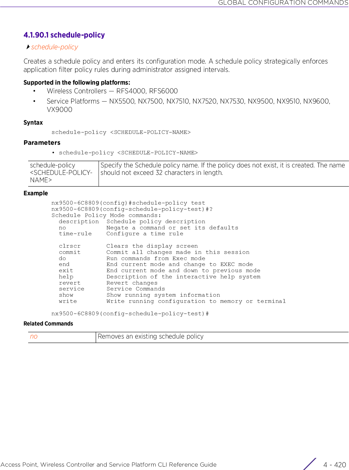 GLOBAL CONFIGURATION COMMANDSAccess Point, Wireless Controller and Service Platform CLI Reference Guide  4 - 4204.1.90.1 schedule-policyschedule-policyCreates a schedule policy and enters its configuration mode. A schedule policy strategically enforces application filter policy rules during administrator assigned intervals.Supported in the following platforms:• Wireless Controllers — RFS4000, RFS6000• Service Platforms — NX5500, NX7500, NX7510, NX7520, NX7530, NX9500, NX9510, NX9600, VX9000Syntaxschedule-policy &lt;SCHEDULE-POLICY-NAME&gt;Parameters• schedule-policy &lt;SCHEDULE-POLICY-NAME&gt;Examplenx9500-6C8809(config)#schedule-policy testnx9500-6C8809(config-schedule-policy-test)#?Schedule Policy Mode commands:  description  Schedule policy description  no           Negate a command or set its defaults  time-rule    Configure a time rule  clrscr       Clears the display screen  commit       Commit all changes made in this session  do           Run commands from Exec mode  end          End current mode and change to EXEC mode  exit         End current mode and down to previous mode  help         Description of the interactive help system  revert       Revert changes  service      Service Commands  show         Show running system information  write        Write running configuration to memory or terminalnx9500-6C8809(config-schedule-policy-test)#Related Commandsschedule-policy &lt;SCHEDULE-POLICY-NAME&gt;Specify the Schedule policy name. If the policy does not exist, it is created. The name should not exceed 32 characters in length.no Removes an existing schedule policy