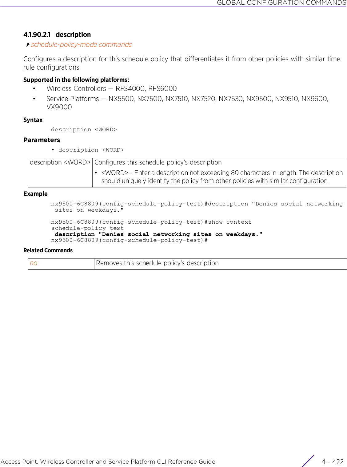 GLOBAL CONFIGURATION COMMANDSAccess Point, Wireless Controller and Service Platform CLI Reference Guide  4 - 4224.1.90.2.1 descriptionschedule-policy-mode commandsConfigures a description for this schedule policy that differentiates it from other policies with similar time rule configurationsSupported in the following platforms:• Wireless Controllers — RFS4000, RFS6000• Service Platforms — NX5500, NX7500, NX7510, NX7520, NX7530, NX9500, NX9510, NX9600, VX9000Syntaxdescription &lt;WORD&gt;Parameters• description &lt;WORD&gt;Examplenx9500-6C8809(config-schedule-policy-test)#description &quot;Denies social networking sites on weekdays.&quot;nx9500-6C8809(config-schedule-policy-test)#show contextschedule-policy test description &quot;Denies social networking sites on weekdays.&quot;nx9500-6C8809(config-schedule-policy-test)#Related Commandsdescription &lt;WORD&gt; Configures this schedule policy’s description• &lt;WORD&gt; – Enter a description not exceeding 80 characters in length. The description should uniquely identify the policy from other policies with similar configuration.no Removes this schedule policy’s description