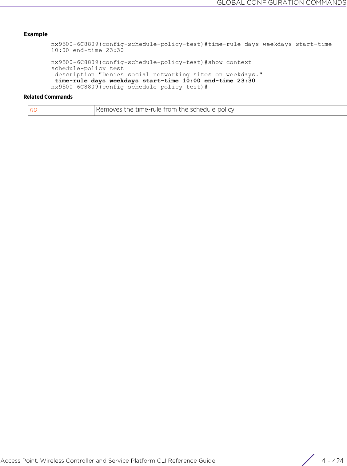 GLOBAL CONFIGURATION COMMANDSAccess Point, Wireless Controller and Service Platform CLI Reference Guide  4 - 424Examplenx9500-6C8809(config-schedule-policy-test)#time-rule days weekdays start-time 10:00 end-time 23:30nx9500-6C8809(config-schedule-policy-test)#show contextschedule-policy test description &quot;Denies social networking sites on weekdays.&quot; time-rule days weekdays start-time 10:00 end-time 23:30nx9500-6C8809(config-schedule-policy-test)#Related Commandsno Removes the time-rule from the schedule policy