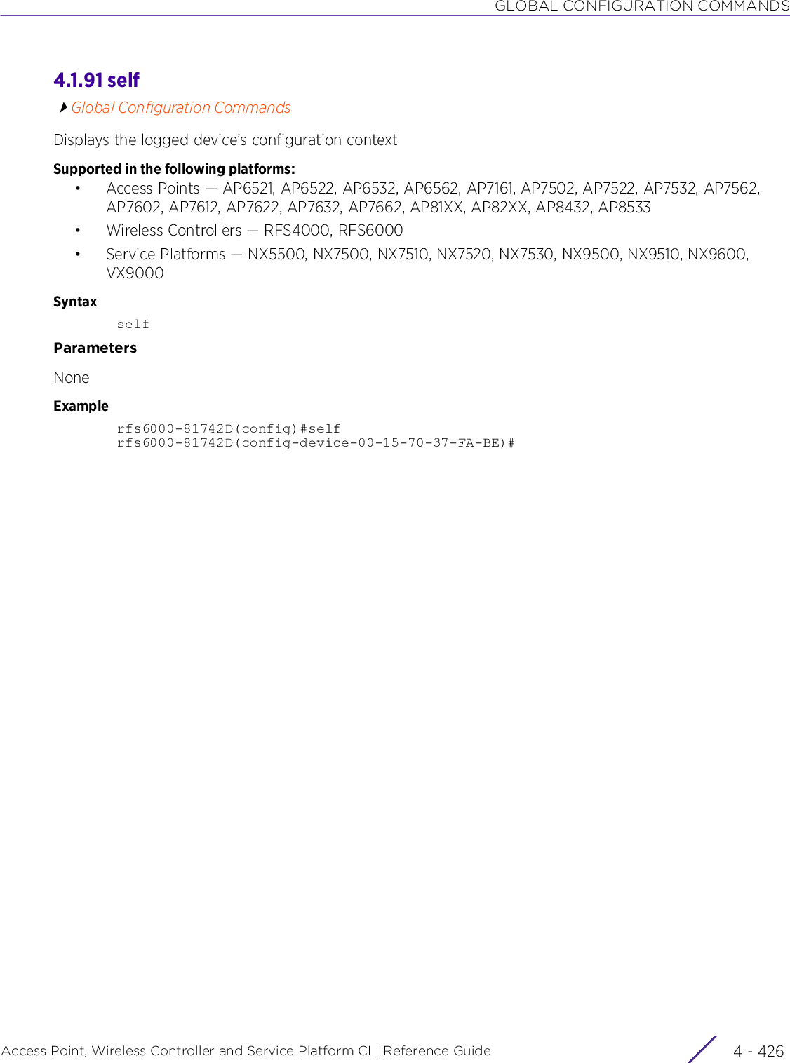 GLOBAL CONFIGURATION COMMANDSAccess Point, Wireless Controller and Service Platform CLI Reference Guide  4 - 4264.1.91 selfGlobal Configuration CommandsDisplays the logged device’s configuration contextSupported in the following platforms:• Access Points — AP6521, AP6522, AP6532, AP6562, AP7161, AP7502, AP7522, AP7532, AP7562, AP7602, AP7612, AP7622, AP7632, AP7662, AP81XX, AP82XX, AP8432, AP8533• Wireless Controllers — RFS4000, RFS6000• Service Platforms — NX5500, NX7500, NX7510, NX7520, NX7530, NX9500, NX9510, NX9600, VX9000SyntaxselfParametersNoneExamplerfs6000-81742D(config)#selfrfs6000-81742D(config-device-00-15-70-37-FA-BE)#