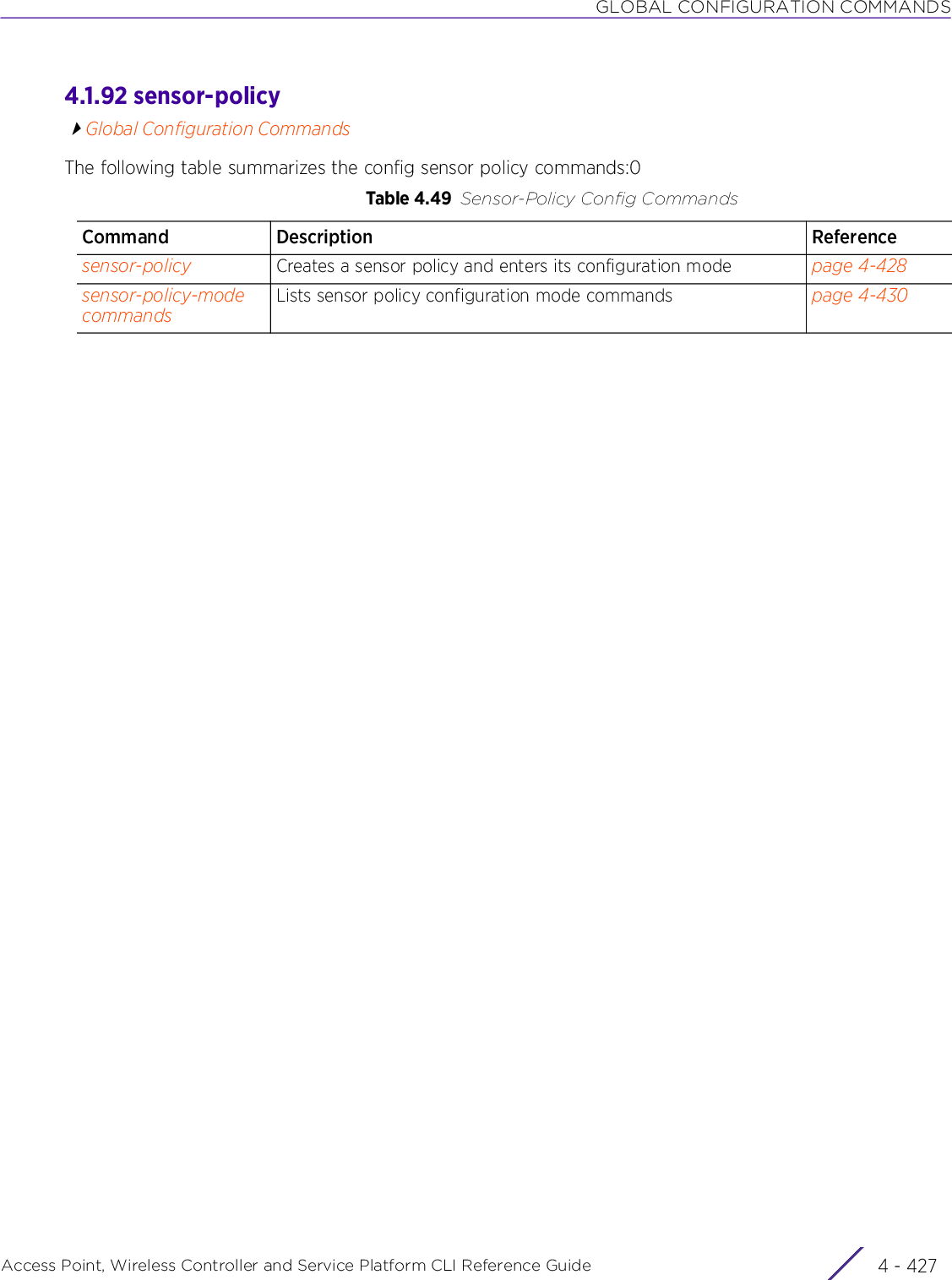 GLOBAL CONFIGURATION COMMANDSAccess Point, Wireless Controller and Service Platform CLI Reference Guide 4 - 4274.1.92 sensor-policyGlobal Configuration CommandsThe following table summarizes the config sensor policy commands:0Table 4.49 Sensor-Policy Config CommandsCommand Description Referencesensor-policy Creates a sensor policy and enters its configuration mode page 4-428sensor-policy-mode commandsLists sensor policy configuration mode commands page 4-430