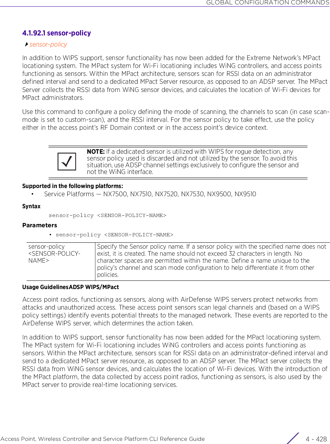 GLOBAL CONFIGURATION COMMANDSAccess Point, Wireless Controller and Service Platform CLI Reference Guide  4 - 4284.1.92.1 sensor-policysensor-policyIn addition to WIPS support, sensor functionality has now been added for the Extreme Network’s MPact locationing system. The MPact system for Wi-Fi locationing includes WiNG controllers, and access points functioning as sensors. Within the MPact architecture, sensors scan for RSSI data on an administrator defined interval and send to a dedicated MPact Server resource, as opposed to an ADSP server. The MPact Server collects the RSSI data from WiNG sensor devices, and calculates the location of Wi-Fi devices for MPact administrators.Use this command to configure a policy defining the mode of scanning, the channels to scan (in case scan-mode is set to custom-scan), and the RSSI interval. For the sensor policy to take effect, use the policy either in the access point’s RF Domain context or in the access point’s device context.Supported in the following platforms:• Service Platforms — NX7500, NX7510, NX7520, NX7530, NX9500, NX9510Syntaxsensor-policy &lt;SENSOR-POLICY-NAME&gt;Parameters• sensor-policy &lt;SENSOR-POLICY-NAME&gt;Usage GuidelinesADSP WIPS/MPactAccess point radios, functioning as sensors, along with AirDefense WIPS servers protect networks from attacks and unauthorized access. These access point sensors scan legal channels and (based on a WIPS policy settings) identify events potential threats to the managed network. These events are reported to the AirDefense WIPS server, which determines the action taken.In addition to WIPS support, sensor functionality has now been added for the MPact locationing system. The MPact system for Wi-Fi locationing includes WiNG controllers and access points functioning as sensors. Within the MPact architecture, sensors scan for RSSI data on an administrator-defined interval and send to a dedicated MPact server resource, as opposed to an ADSP server. The MPact server collects the RSSI data from WiNG sensor devices, and calculates the location of Wi-Fi devices. With the introduction of the MPact platform, the data collected by access point radios, functioning as sensors, is also used by the MPact server to provide real-time locationing services.NOTE: If a dedicated sensor is utilized with WIPS for rogue detection, any sensor policy used is discarded and not utilized by the sensor. To avoid this situation, use ADSP channel settings exclusively to configure the sensor and not the WiNG interface.sensor-policy &lt;SENSOR-POLICY-NAME&gt;Specify the Sensor policy name. If a sensor policy with the specified name does not exist, it is created. The name should not exceed 32 characters in length. No character spaces are permitted within the name. Define a name unique to the policy’s channel and scan mode configuration to help differentiate it from other policies.