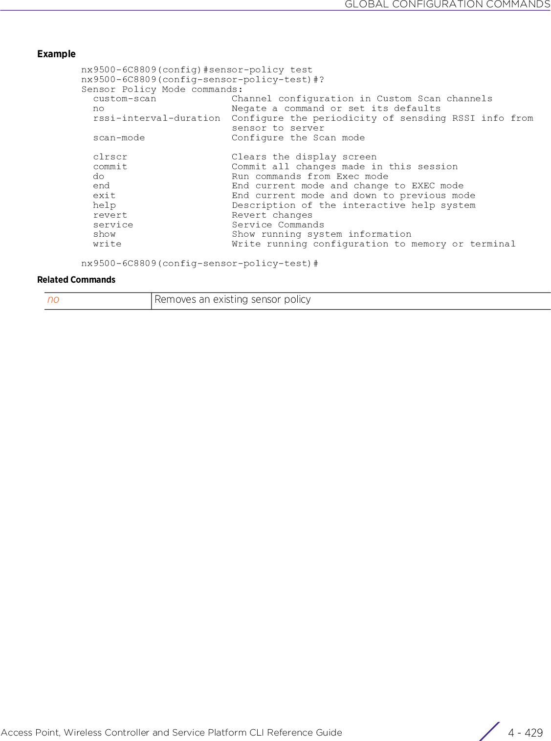 GLOBAL CONFIGURATION COMMANDSAccess Point, Wireless Controller and Service Platform CLI Reference Guide 4 - 429Examplenx9500-6C8809(config)#sensor-policy testnx9500-6C8809(config-sensor-policy-test)#?Sensor Policy Mode commands:  custom-scan             Channel configuration in Custom Scan channels  no                      Negate a command or set its defaults  rssi-interval-duration  Configure the periodicity of sensding RSSI info from                          sensor to server  scan-mode               Configure the Scan mode  clrscr                  Clears the display screen  commit                  Commit all changes made in this session  do                      Run commands from Exec mode  end                     End current mode and change to EXEC mode  exit                    End current mode and down to previous mode  help                    Description of the interactive help system  revert                  Revert changes  service                 Service Commands  show                    Show running system information  write                   Write running configuration to memory or terminalnx9500-6C8809(config-sensor-policy-test)#Related Commandsno Removes an existing sensor policy