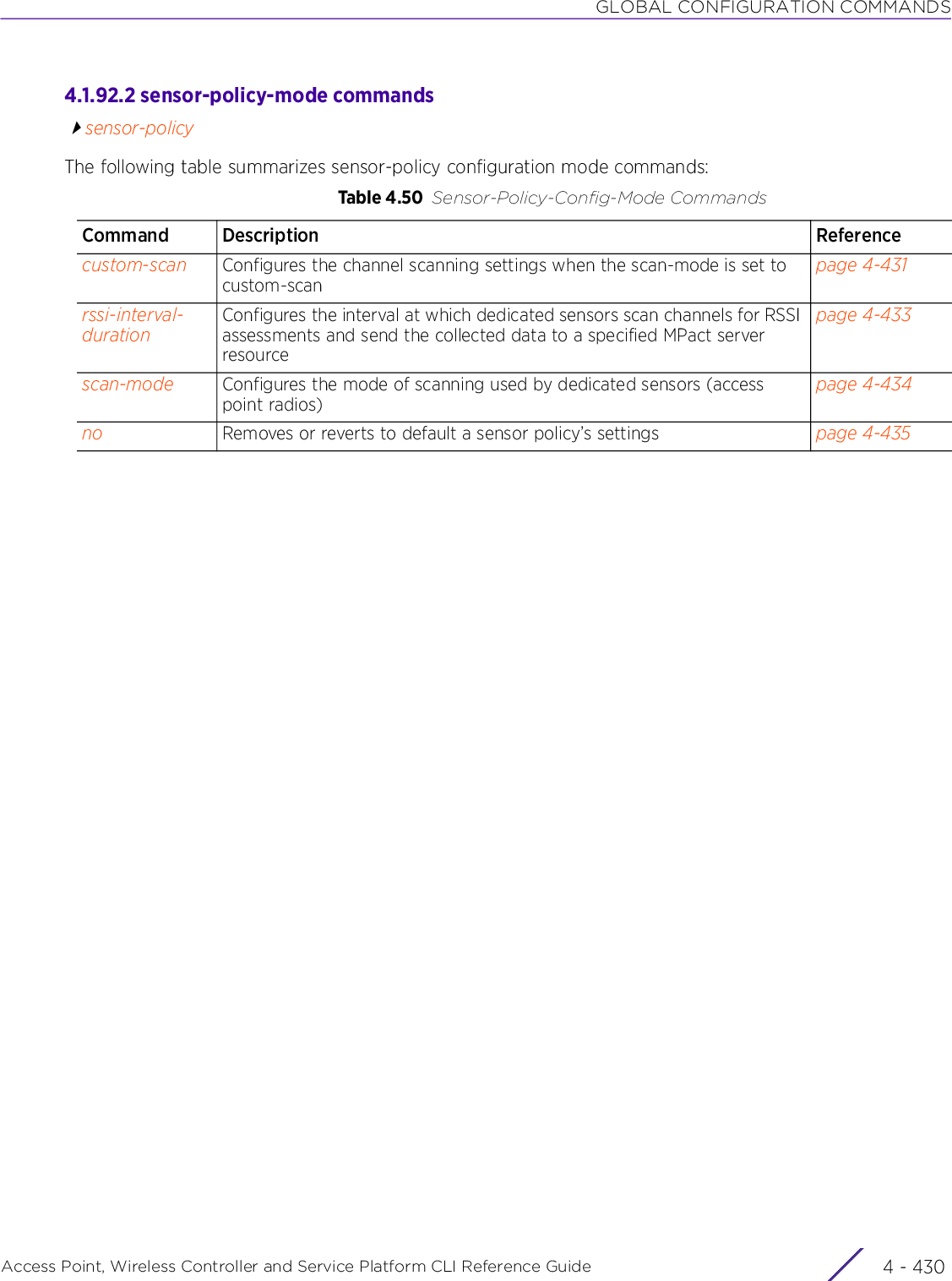 GLOBAL CONFIGURATION COMMANDSAccess Point, Wireless Controller and Service Platform CLI Reference Guide  4 - 4304.1.92.2 sensor-policy-mode commandssensor-policyThe following table summarizes sensor-policy configuration mode commands:Table 4.50 Sensor-Policy-Config-Mode CommandsCommand Description Referencecustom-scan Configures the channel scanning settings when the scan-mode is set to custom-scanpage 4-431rssi-interval-durationConfigures the interval at which dedicated sensors scan channels for RSSI assessments and send the collected data to a specified MPact server resourcepage 4-433scan-mode Configures the mode of scanning used by dedicated sensors (access point radios)page 4-434no Removes or reverts to default a sensor policy’s settings page 4-435