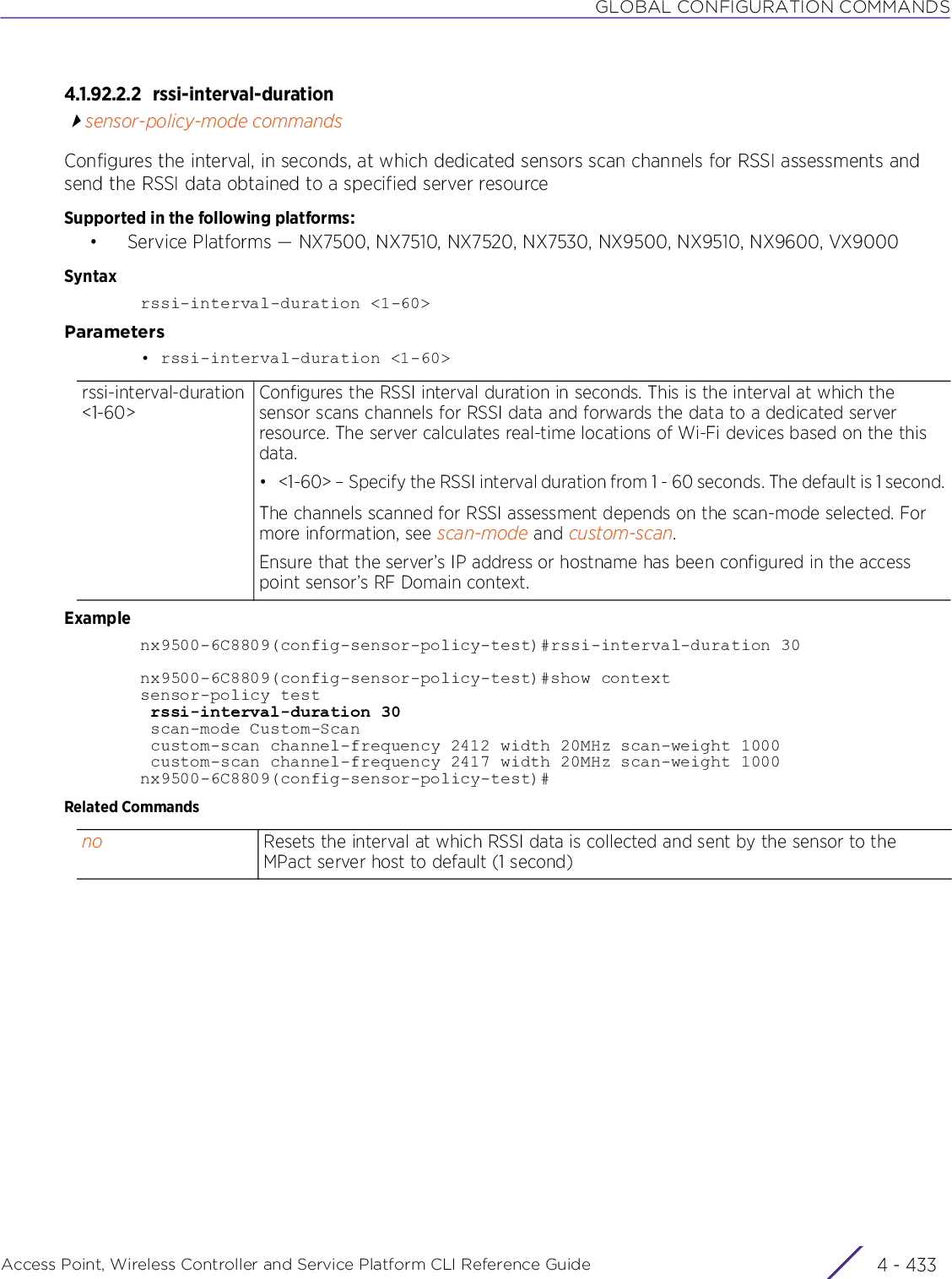 GLOBAL CONFIGURATION COMMANDSAccess Point, Wireless Controller and Service Platform CLI Reference Guide 4 - 4334.1.92.2.2 rssi-interval-durationsensor-policy-mode commandsConfigures the interval, in seconds, at which dedicated sensors scan channels for RSSI assessments and send the RSSI data obtained to a specified server resourceSupported in the following platforms:• Service Platforms — NX7500, NX7510, NX7520, NX7530, NX9500, NX9510, NX9600, VX9000Syntaxrssi-interval-duration &lt;1-60&gt;Parameters• rssi-interval-duration &lt;1-60&gt;Examplenx9500-6C8809(config-sensor-policy-test)#rssi-interval-duration 30nx9500-6C8809(config-sensor-policy-test)#show contextsensor-policy test rssi-interval-duration 30 scan-mode Custom-Scan custom-scan channel-frequency 2412 width 20MHz scan-weight 1000 custom-scan channel-frequency 2417 width 20MHz scan-weight 1000nx9500-6C8809(config-sensor-policy-test)#Related Commandsrssi-interval-duration &lt;1-60&gt;Configures the RSSI interval duration in seconds. This is the interval at which the sensor scans channels for RSSI data and forwards the data to a dedicated server resource. The server calculates real-time locations of Wi-Fi devices based on the this data.• &lt;1-60&gt; – Specify the RSSI interval duration from 1 - 60 seconds. The default is 1 second.The channels scanned for RSSI assessment depends on the scan-mode selected. For more information, see scan-mode and custom-scan.Ensure that the server’s IP address or hostname has been configured in the access point sensor’s RF Domain context.no Resets the interval at which RSSI data is collected and sent by the sensor to the MPact server host to default (1 second)