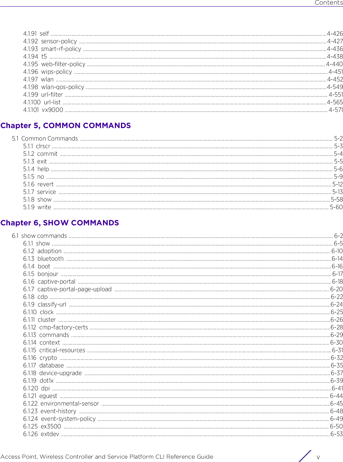 ContentsAccess Point, Wireless Controller and Service Platform CLI Reference Guide v4.1.91 self ...................................................................................................................................................................................................................4-4264.1.92 sensor-policy ............................................................................................................................................................................................. 4-4274.1.93 smart-rf-policy ..........................................................................................................................................................................................4-4364.1.94 t5 ....................................................................................................................................................................................................................4-4384.1.95 web-filter-policy ...................................................................................................................................................................................... 4-4404.1.96 wips-policy ..................................................................................................................................................................................................4-4514.1.97 wlan ...............................................................................................................................................................................................................4-4524.1.98 wlan-qos-policy ........................................................................................................................................................................................4-5494.1.99 url-filter ......................................................................................................................................................................................................... 4-5514.1.100 url-list ..........................................................................................................................................................................................................4-5654.1.101 vx9000 ......................................................................................................................................................................................................... 4-571Chapter 5, COMMON COMMANDS5.1 Common Commands  ................................................................................................................................................................................................. 5-25.1.1 clrscr ....................................................................................................................................................................................................................... 5-35.1.2 commit ................................................................................................................................................................................................................. 5-45.1.3 exit ......................................................................................................................................................................................................................... 5-55.1.4 help ........................................................................................................................................................................................................................ 5-65.1.5 no ........................................................................................................................................................................................................................... 5-95.1.6 revert ................................................................................................................................................................................................................... 5-125.1.7 service .................................................................................................................................................................................................................5-135.1.8 show ....................................................................................................................................................................................................................5-585.1.9 write ................................................................................................................................................................................................................... 5-60Chapter 6, SHOW COMMANDS6.1 show commands .......................................................................................................................................................................................................... 6-26.1.1 show ....................................................................................................................................................................................................................... 6-56.1.2 adoption ............................................................................................................................................................................................................ 6-106.1.3 bluetooth ...........................................................................................................................................................................................................6-146.1.4 boot .....................................................................................................................................................................................................................6-166.1.5 bonjour ...............................................................................................................................................................................................................6-176.1.6 captive-portal ..................................................................................................................................................................................................6-186.1.7 captive-portal-page-upload .................................................................................................................................................................... 6-206.1.8 cdp .......................................................................................................................................................................................................................6-226.1.9 classify-url ........................................................................................................................................................................................................6-246.1.10 clock ..................................................................................................................................................................................................................6-256.1.11 cluster ................................................................................................................................................................................................................6-266.1.12 cmp-factory-certs ........................................................................................................................................................................................6-286.1.13 commands ......................................................................................................................................................................................................6-296.1.14 context ............................................................................................................................................................................................................ 6-306.1.15 critical-resources ...........................................................................................................................................................................................6-316.1.16 crypto ...............................................................................................................................................................................................................6-326.1.17 database ..........................................................................................................................................................................................................6-356.1.18 device-upgrade ............................................................................................................................................................................................6-376.1.19 dot1x ..................................................................................................................................................................................................................6-396.1.20 dpi ......................................................................................................................................................................................................................6-416.1.21 eguest .............................................................................................................................................................................................................. 6-446.1.22 environmental-sensor ...............................................................................................................................................................................6-456.1.23 event-history ............................................................................................................................................................................................... 6-486.1.24 event-system-policy ................................................................................................................................................................................. 6-496.1.25 ex3500 ........................................................................................................................................................................................................... 6-506.1.26 extdev ..............................................................................................................................................................................................................6-53