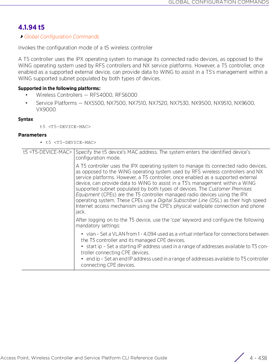 GLOBAL CONFIGURATION COMMANDSAccess Point, Wireless Controller and Service Platform CLI Reference Guide  4 - 4384.1.94 t5Global Configuration CommandsInvokes the configuration mode of a t5 wireless controllerA T5 controller uses the IPX operating system to manage its connected radio devices, as opposed to the WiNG operating system used by RFS controllers and NX service platforms. However, a T5 controller, once enabled as a supported external device, can provide data to WiNG to assist in a T5’s management within a WiNG supported subnet populated by both types of devices.Supported in the following platforms:• Wireless Controllers — RFS4000, RFS6000• Service Platforms — NX5500, NX7500, NX7510, NX7520, NX7530, NX9500, NX9510, NX9600, VX9000Syntaxt5 &lt;T5-DEVICE-MAC&gt;Parameters• t5 &lt;T5-DEVICE-MAC&gt;t5 &lt;T5-DEVICE-MAC&gt; Specify the t5 device’s MAC address. The system enters the identified device’s configuration mode.A T5 controller uses the IPX operating system to manage its connected radio devices, as opposed to the WiNG operating system used by RFS wireless controllers and NX service platforms. However, a T5 controller, once enabled as a supported external device, can provide data to WiNG to assist in a T5’s management within a WiNG supported subnet populated by both types of devices. The Customer Premises Equipment (CPEs) are the T5 controller managed radio devices using the IPX operating system. These CPEs use a Digital Subscriber Line (DSL) as their high speed Internet access mechanism using the CPE’s physical wallplate connection and phone jack.After logging on to the T5 device, use the ‘cpe’ keyword and configure the following mandatory settings:• vlan – Set a VLAN from 1 - 4,094 used as a virtual interface for connections betweenthe T5 controller and its managed CPE devices.• start ip – Set a starting IP address used in a range of addresses available to T5 con-troller connecting CPE devices.• end ip – Set an end IP address used in a range of addresses available to T5 controllerconnecting CPE devices.