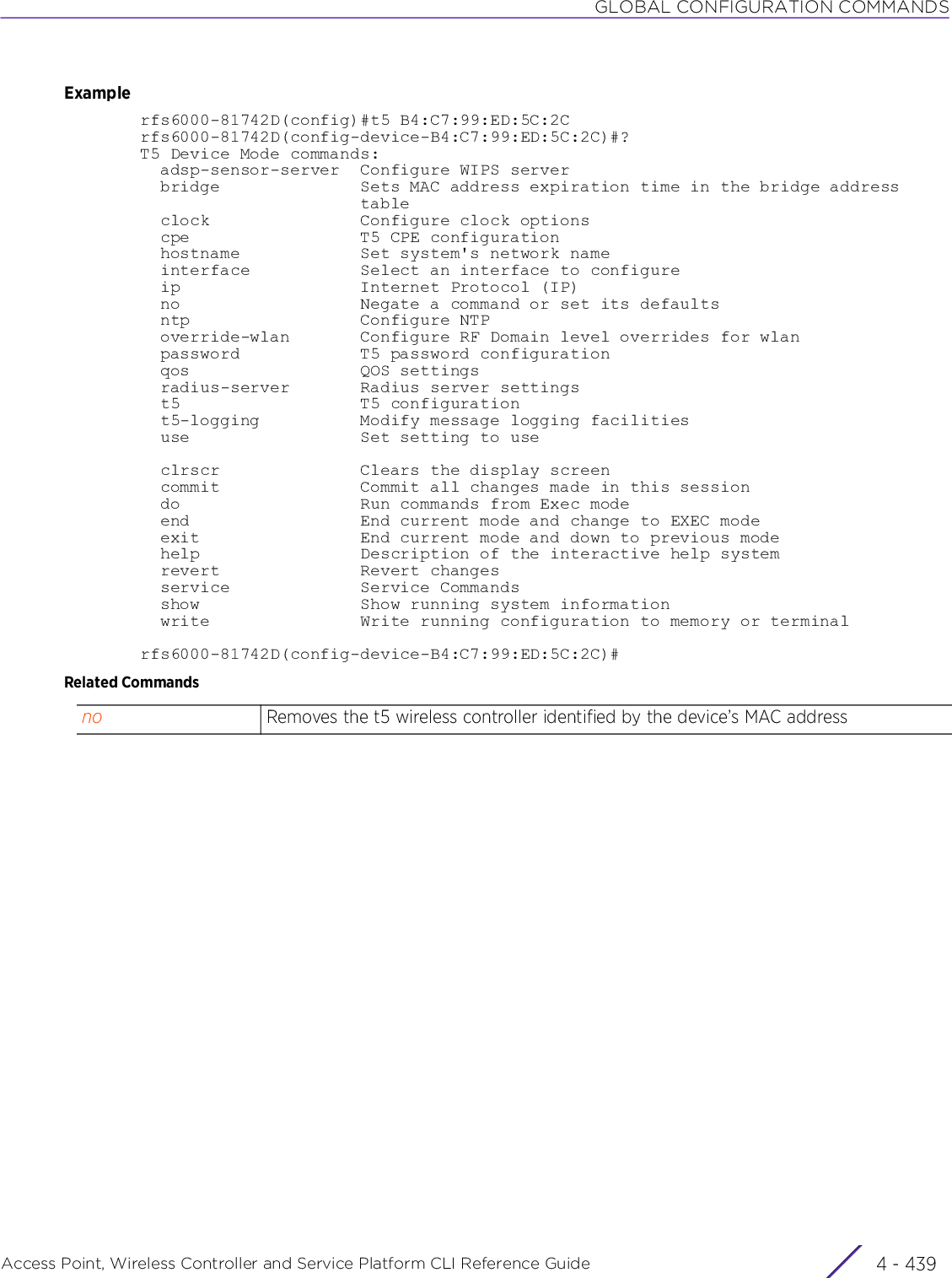 GLOBAL CONFIGURATION COMMANDSAccess Point, Wireless Controller and Service Platform CLI Reference Guide 4 - 439Examplerfs6000-81742D(config)#t5 B4:C7:99:ED:5C:2Crfs6000-81742D(config-device-B4:C7:99:ED:5C:2C)#?T5 Device Mode commands:  adsp-sensor-server  Configure WIPS server  bridge              Sets MAC address expiration time in the bridge address                      table  clock               Configure clock options  cpe                 T5 CPE configuration  hostname            Set system&apos;s network name  interface           Select an interface to configure  ip                  Internet Protocol (IP)  no                  Negate a command or set its defaults  ntp                 Configure NTP  override-wlan       Configure RF Domain level overrides for wlan  password            T5 password configuration  qos                 QOS settings  radius-server       Radius server settings  t5                  T5 configuration  t5-logging          Modify message logging facilities  use                 Set setting to use  clrscr              Clears the display screen  commit              Commit all changes made in this session  do                  Run commands from Exec mode  end                 End current mode and change to EXEC mode  exit                End current mode and down to previous mode  help                Description of the interactive help system  revert              Revert changes  service             Service Commands  show                Show running system information  write               Write running configuration to memory or terminalrfs6000-81742D(config-device-B4:C7:99:ED:5C:2C)#Related Commandsno Removes the t5 wireless controller identified by the device’s MAC address