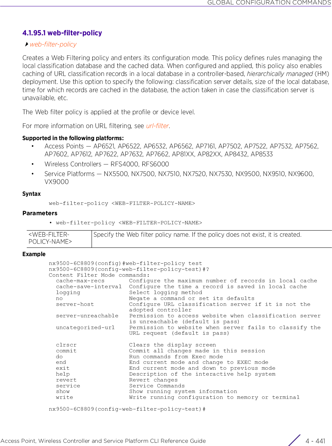 GLOBAL CONFIGURATION COMMANDSAccess Point, Wireless Controller and Service Platform CLI Reference Guide 4 - 4414.1.95.1 web-filter-policyweb-filter-policyCreates a Web Filtering policy and enters its configuration mode. This policy defines rules managing the local classification database and the cached data. When configured and applied, this policy also enables caching of URL classification records in a local database in a controller-based, hierarchically managed (HM) deployment. Use this option to specify the following: classification server details, size of the local database, time for which records are cached in the database, the action taken in case the classification server is unavailable, etc.The Web filter policy is applied at the profile or device level.For more information on URL filtering, see url-filter.Supported in the following platforms:• Access Points — AP6521, AP6522, AP6532, AP6562, AP7161, AP7502, AP7522, AP7532, AP7562, AP7602, AP7612, AP7622, AP7632, AP7662, AP81XX, AP82XX, AP8432, AP8533• Wireless Controllers — RFS4000, RFS6000• Service Platforms — NX5500, NX7500, NX7510, NX7520, NX7530, NX9500, NX9510, NX9600, VX9000Syntaxweb-filter-policy &lt;WEB-FILTER-POLICY-NAME&gt;Parameters• web-filter-policy &lt;WEB-FILTER-POLICY-NAME&gt;Examplenx9500-6C8809(config)#web-filter-policy testnx9500-6C8809(config-web-filter-policy-test)#?Content Filter Mode commands:  cache-max-recs       Configure the maximum number of records in local cache  cache-save-interval  Configure the time a record is saved in local cache  logging              Select logging method  no                   Negate a command or set its defaults  server-host          Configure URL classification server if it is not the                       adopted controller  server-unreachable   Permission to access website when classification server                       is unreachable (default is pass)  uncategorized-url    Permission to website when server fails to classify the                       URL request (default is pass)  clrscr               Clears the display screen  commit               Commit all changes made in this session  do                   Run commands from Exec mode  end                  End current mode and change to EXEC mode  exit                 End current mode and down to previous mode  help                 Description of the interactive help system  revert               Revert changes  service              Service Commands  show                 Show running system information  write                Write running configuration to memory or terminalnx9500-6C8809(config-web-filter-policy-test)#&lt;WEB-FILTER-POLICY-NAME&gt;Specify the Web filter policy name. If the policy does not exist, it is created.