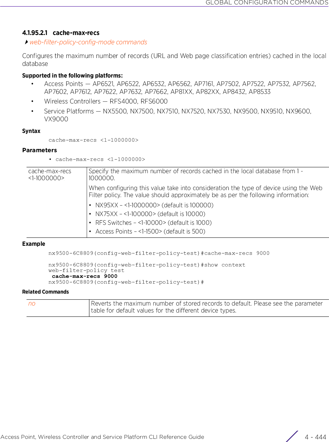 GLOBAL CONFIGURATION COMMANDSAccess Point, Wireless Controller and Service Platform CLI Reference Guide  4 - 4444.1.95.2.1 cache-max-recsweb-filter-policy-config-mode commandsConfigures the maximum number of records (URL and Web page classification entries) cached in the local databaseSupported in the following platforms:• Access Points — AP6521, AP6522, AP6532, AP6562, AP7161, AP7502, AP7522, AP7532, AP7562, AP7602, AP7612, AP7622, AP7632, AP7662, AP81XX, AP82XX, AP8432, AP8533• Wireless Controllers — RFS4000, RFS6000• Service Platforms — NX5500, NX7500, NX7510, NX7520, NX7530, NX9500, NX9510, NX9600, VX9000Syntaxcache-max-recs &lt;1-1000000&gt;Parameters• cache-max-recs &lt;1-1000000&gt;Examplenx9500-6C8809(config-web-filter-policy-test)#cache-max-recs 9000nx9500-6C8809(config-web-filter-policy-test)#show contextweb-filter-policy test cache-max-recs 9000nx9500-6C8809(config-web-filter-policy-test)#Related Commandscache-max-recs &lt;1-1000000&gt;Specify the maximum number of records cached in the local database from 1 - 1000000.When configuring this value take into consideration the type of device using the Web Filter policy. The value should approximately be as per the following information:• NX95XX – &lt;1-1000000&gt; (default is 100000)• NX75XX – &lt;1-100000&gt; (default is 10000)• RFS Switches – &lt;1-10000&gt; (default is 1000)• Access Points – &lt;1-1500&gt; (default is 500)no Reverts the maximum number of stored records to default. Please see the parameter table for default values for the different device types.