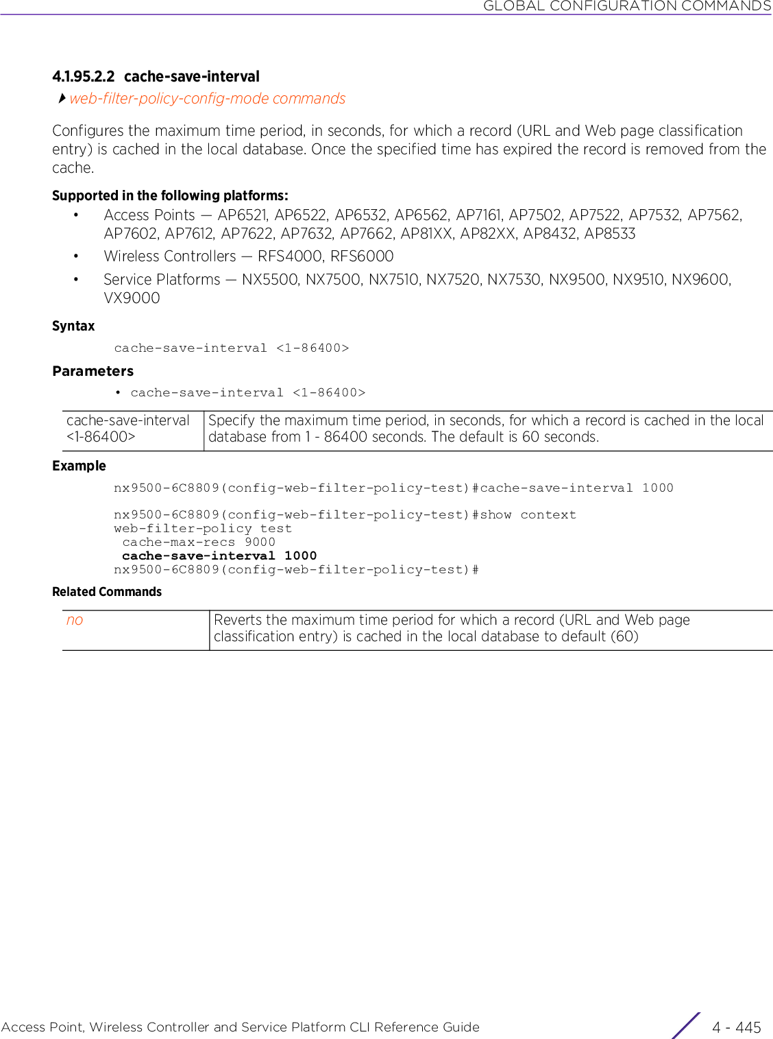 GLOBAL CONFIGURATION COMMANDSAccess Point, Wireless Controller and Service Platform CLI Reference Guide 4 - 4454.1.95.2.2 cache-save-intervalweb-filter-policy-config-mode commandsConfigures the maximum time period, in seconds, for which a record (URL and Web page classification entry) is cached in the local database. Once the specified time has expired the record is removed from the cache.Supported in the following platforms:• Access Points — AP6521, AP6522, AP6532, AP6562, AP7161, AP7502, AP7522, AP7532, AP7562, AP7602, AP7612, AP7622, AP7632, AP7662, AP81XX, AP82XX, AP8432, AP8533• Wireless Controllers — RFS4000, RFS6000• Service Platforms — NX5500, NX7500, NX7510, NX7520, NX7530, NX9500, NX9510, NX9600, VX9000Syntaxcache-save-interval &lt;1-86400&gt;Parameters• cache-save-interval &lt;1-86400&gt;Examplenx9500-6C8809(config-web-filter-policy-test)#cache-save-interval 1000nx9500-6C8809(config-web-filter-policy-test)#show contextweb-filter-policy test cache-max-recs 9000 cache-save-interval 1000nx9500-6C8809(config-web-filter-policy-test)#Related Commandscache-save-interval &lt;1-86400&gt;Specify the maximum time period, in seconds, for which a record is cached in the local database from 1 - 86400 seconds. The default is 60 seconds.no Reverts the maximum time period for which a record (URL and Web page classification entry) is cached in the local database to default (60)