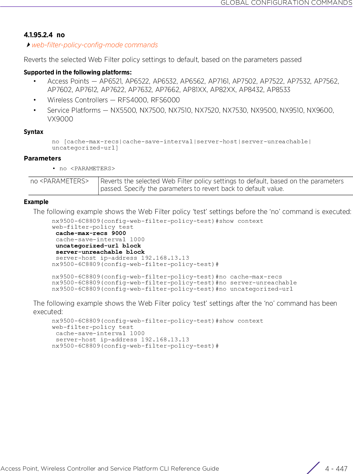 GLOBAL CONFIGURATION COMMANDSAccess Point, Wireless Controller and Service Platform CLI Reference Guide 4 - 4474.1.95.2.4 noweb-filter-policy-config-mode commandsReverts the selected Web Filter policy settings to default, based on the parameters passedSupported in the following platforms:• Access Points — AP6521, AP6522, AP6532, AP6562, AP7161, AP7502, AP7522, AP7532, AP7562, AP7602, AP7612, AP7622, AP7632, AP7662, AP81XX, AP82XX, AP8432, AP8533• Wireless Controllers — RFS4000, RFS6000• Service Platforms — NX5500, NX7500, NX7510, NX7520, NX7530, NX9500, NX9510, NX9600, VX9000Syntaxno [cache-max-recs|cache-save-interval|server-host|server-unreachable|uncategorized-url]Parameters• no &lt;PARAMETERS&gt;ExampleThe following example shows the Web Filter policy ‘test’ settings before the ‘no’ command is executed:nx9500-6C8809(config-web-filter-policy-test)#show contextweb-filter-policy test cache-max-recs 9000 cache-save-interval 1000 uncategorized-url block server-unreachable block server-host ip-address 192.168.13.13nx9500-6C8809(config-web-filter-policy-test)#nx9500-6C8809(config-web-filter-policy-test)#no cache-max-recsnx9500-6C8809(config-web-filter-policy-test)#no server-unreachablenx9500-6C8809(config-web-filter-policy-test)#no uncategorized-urlThe following example shows the Web Filter policy ‘test’ settings after the ‘no’ command has been executed:nx9500-6C8809(config-web-filter-policy-test)#show contextweb-filter-policy test cache-save-interval 1000 server-host ip-address 192.168.13.13nx9500-6C8809(config-web-filter-policy-test)#no &lt;PARAMETERS&gt; Reverts the selected Web Filter policy settings to default, based on the parameters passed. Specify the parameters to revert back to default value.