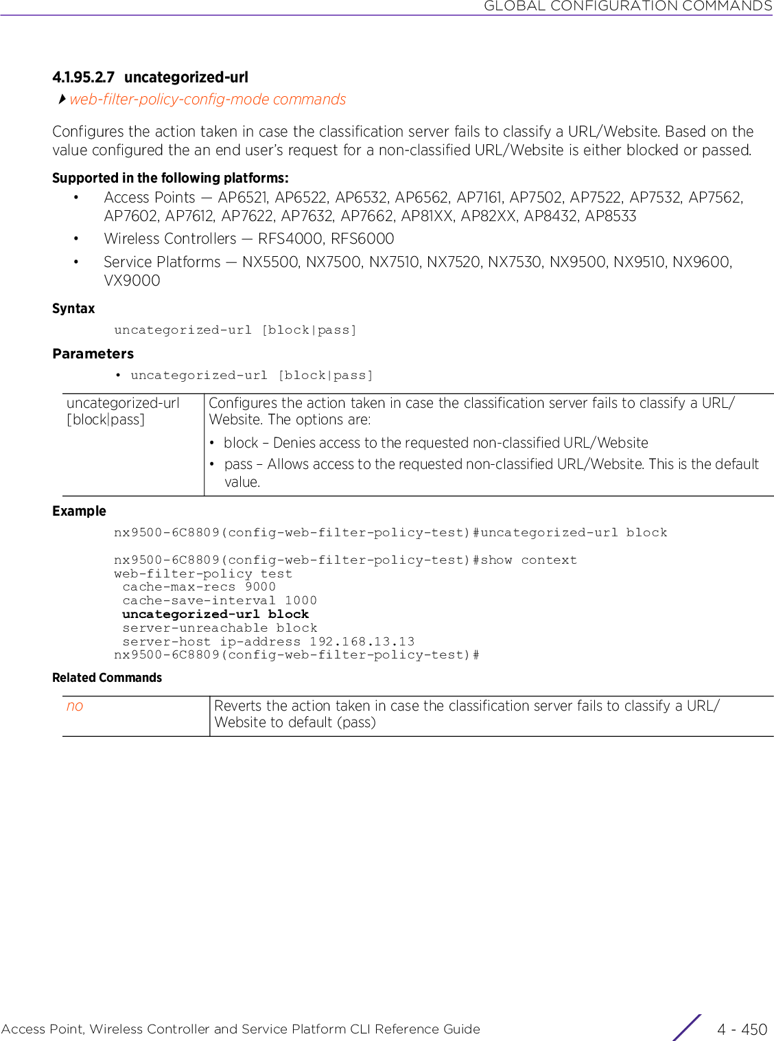 GLOBAL CONFIGURATION COMMANDSAccess Point, Wireless Controller and Service Platform CLI Reference Guide  4 - 4504.1.95.2.7 uncategorized-urlweb-filter-policy-config-mode commandsConfigures the action taken in case the classification server fails to classify a URL/Website. Based on the value configured the an end user’s request for a non-classified URL/Website is either blocked or passed.Supported in the following platforms:• Access Points — AP6521, AP6522, AP6532, AP6562, AP7161, AP7502, AP7522, AP7532, AP7562, AP7602, AP7612, AP7622, AP7632, AP7662, AP81XX, AP82XX, AP8432, AP8533• Wireless Controllers — RFS4000, RFS6000• Service Platforms — NX5500, NX7500, NX7510, NX7520, NX7530, NX9500, NX9510, NX9600, VX9000Syntaxuncategorized-url [block|pass]Parameters• uncategorized-url [block|pass]Examplenx9500-6C8809(config-web-filter-policy-test)#uncategorized-url blocknx9500-6C8809(config-web-filter-policy-test)#show contextweb-filter-policy test cache-max-recs 9000 cache-save-interval 1000 uncategorized-url block server-unreachable block server-host ip-address 192.168.13.13nx9500-6C8809(config-web-filter-policy-test)#Related Commandsuncategorized-url [block|pass]Configures the action taken in case the classification server fails to classify a URL/Website. The options are:• block – Denies access to the requested non-classified URL/Website• pass – Allows access to the requested non-classified URL/Website. This is the default value.no Reverts the action taken in case the classification server fails to classify a URL/Website to default (pass)