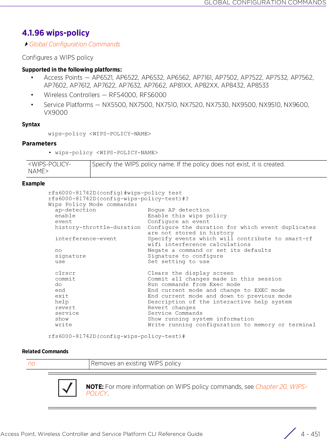 GLOBAL CONFIGURATION COMMANDSAccess Point, Wireless Controller and Service Platform CLI Reference Guide 4 - 4514.1.96 wips-policyGlobal Configuration CommandsConfigures a WIPS policySupported in the following platforms:• Access Points — AP6521, AP6522, AP6532, AP6562, AP7161, AP7502, AP7522, AP7532, AP7562, AP7602, AP7612, AP7622, AP7632, AP7662, AP81XX, AP82XX, AP8432, AP8533• Wireless Controllers — RFS4000, RFS6000• Service Platforms — NX5500, NX7500, NX7510, NX7520, NX7530, NX9500, NX9510, NX9600, VX9000Syntaxwips-policy &lt;WIPS-POLICY-NAME&gt;Parameters• wips-policy &lt;WIPS-POLICY-NAME&gt;Examplerfs6000-81742D(config)#wips-policy testrfs6000-81742D(config-wips-policy-test)#?Wips Policy Mode commands:  ap-detection               Rogue AP detection  enable                     Enable this wips policy  event                      Configure an event  history-throttle-duration  Configure the duration for which event duplicates                             are not stored in history  interference-event         Specify events which will contribute to smart-rf                             wifi interference calculations  no                         Negate a command or set its defaults  signature                  Signature to configure  use                        Set setting to use  clrscr                     Clears the display screen  commit                     Commit all changes made in this session  do                         Run commands from Exec mode  end                        End current mode and change to EXEC mode  exit                       End current mode and down to previous mode  help                       Description of the interactive help system  revert                     Revert changes  service                    Service Commands  show                       Show running system information  write                      Write running configuration to memory or terminalrfs6000-81742D(config-wips-policy-test)#Related Commands&lt;WIPS-POLICY-NAME&gt;Specify the WIPS policy name. If the policy does not exist, it is created.no Removes an existing WIPS policyNOTE: For more information on WIPS policy commands, see Chapter 20, WIPS-POLICY.