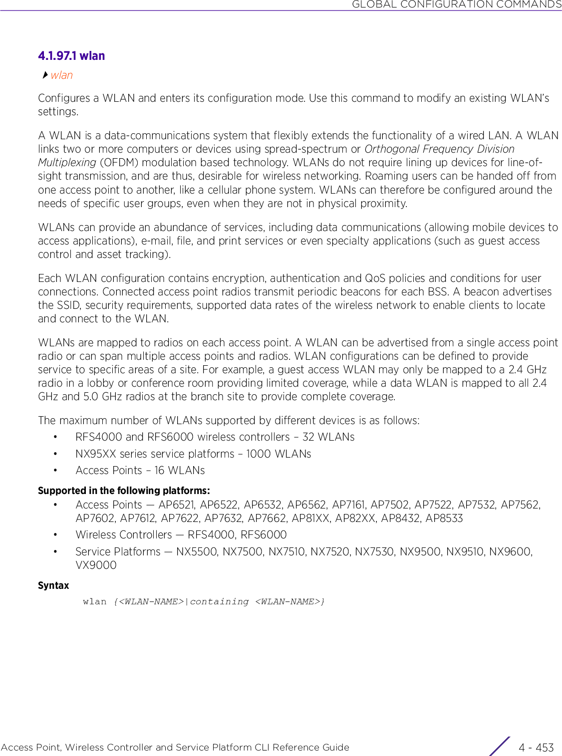 GLOBAL CONFIGURATION COMMANDSAccess Point, Wireless Controller and Service Platform CLI Reference Guide 4 - 4534.1.97.1 wlanwlanConfigures a WLAN and enters its configuration mode. Use this command to modify an existing WLAN’s settings.A WLAN is a data-communications system that flexibly extends the functionality of a wired LAN. A WLAN links two or more computers or devices using spread-spectrum or Orthogonal Frequency Division Multiplexing (OFDM) modulation based technology. WLANs do not require lining up devices for line-of-sight transmission, and are thus, desirable for wireless networking. Roaming users can be handed off from one access point to another, like a cellular phone system. WLANs can therefore be configured around the needs of specific user groups, even when they are not in physical proximity.WLANs can provide an abundance of services, including data communications (allowing mobile devices to access applications), e-mail, file, and print services or even specialty applications (such as guest access control and asset tracking).Each WLAN configuration contains encryption, authentication and QoS policies and conditions for user connections. Connected access point radios transmit periodic beacons for each BSS. A beacon advertises the SSID, security requirements, supported data rates of the wireless network to enable clients to locate and connect to the WLAN.WLANs are mapped to radios on each access point. A WLAN can be advertised from a single access point radio or can span multiple access points and radios. WLAN configurations can be defined to provide service to specific areas of a site. For example, a guest access WLAN may only be mapped to a 2.4 GHz radio in a lobby or conference room providing limited coverage, while a data WLAN is mapped to all 2.4 GHz and 5.0 GHz radios at the branch site to provide complete coverage.The maximum number of WLANs supported by different devices is as follows:• RFS4000 and RFS6000 wireless controllers – 32 WLANs• NX95XX series service platforms – 1000 WLANs• Access Points – 16 WLANsSupported in the following platforms:• Access Points — AP6521, AP6522, AP6532, AP6562, AP7161, AP7502, AP7522, AP7532, AP7562, AP7602, AP7612, AP7622, AP7632, AP7662, AP81XX, AP82XX, AP8432, AP8533• Wireless Controllers — RFS4000, RFS6000• Service Platforms — NX5500, NX7500, NX7510, NX7520, NX7530, NX9500, NX9510, NX9600, VX9000Syntaxwlan {&lt;WLAN-NAME&gt;|containing &lt;WLAN-NAME&gt;}