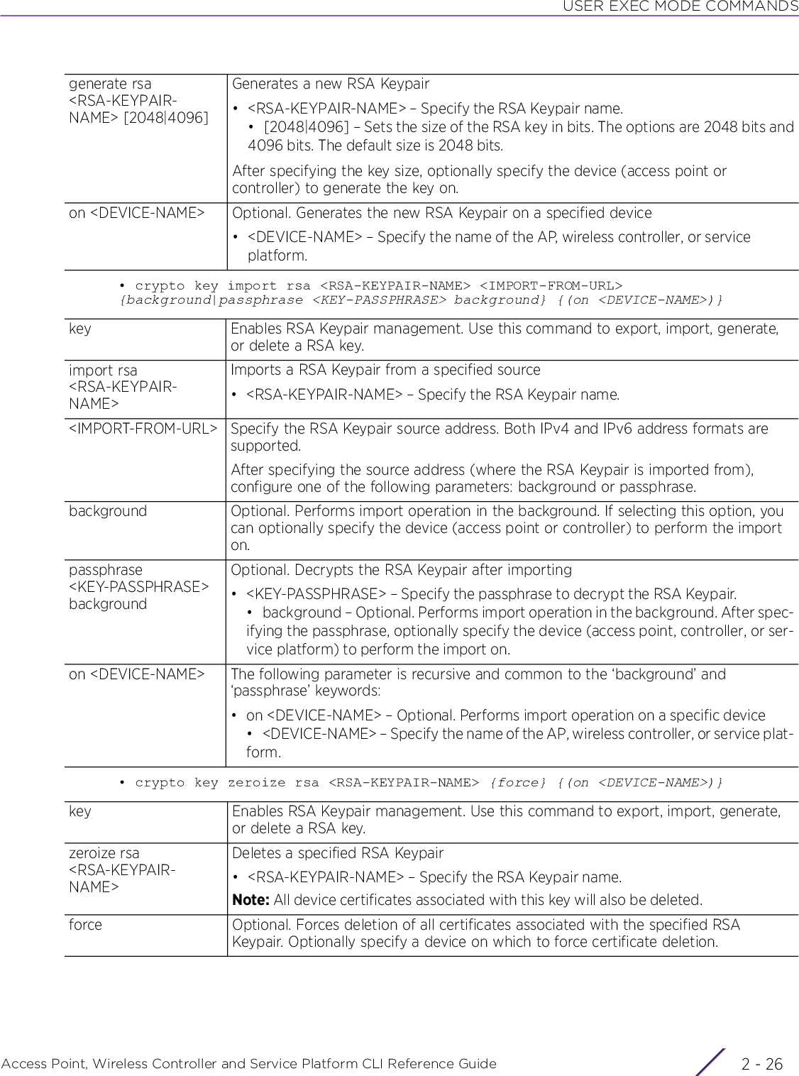 USER EXEC MODE COMMANDSAccess Point, Wireless Controller and Service Platform CLI Reference Guide  2 - 26• crypto key import rsa &lt;RSA-KEYPAIR-NAME&gt; &lt;IMPORT-FROM-URL&gt; {background|passphrase &lt;KEY-PASSPHRASE&gt; background} {(on &lt;DEVICE-NAME&gt;)}• crypto key zeroize rsa &lt;RSA-KEYPAIR-NAME&gt; {force} {(on &lt;DEVICE-NAME&gt;)}generate rsa &lt;RSA-KEYPAIR-NAME&gt; [2048|4096]Generates a new RSA Keypair• &lt;RSA-KEYPAIR-NAME&gt; – Specify the RSA Keypair name.• [2048|4096] – Sets the size of the RSA key in bits. The options are 2048 bits and4096 bits. The default size is 2048 bits.After specifying the key size, optionally specify the device (access point or controller) to generate the key on.on &lt;DEVICE-NAME&gt; Optional. Generates the new RSA Keypair on a specified device• &lt;DEVICE-NAME&gt; – Specify the name of the AP, wireless controller, or service platform.key Enables RSA Keypair management. Use this command to export, import, generate, or delete a RSA key.import rsa &lt;RSA-KEYPAIR-NAME&gt;Imports a RSA Keypair from a specified source• &lt;RSA-KEYPAIR-NAME&gt; – Specify the RSA Keypair name.&lt;IMPORT-FROM-URL&gt; Specify the RSA Keypair source address. Both IPv4 and IPv6 address formats are supported.After specifying the source address (where the RSA Keypair is imported from), configure one of the following parameters: background or passphrase.background Optional. Performs import operation in the background. If selecting this option, you can optionally specify the device (access point or controller) to perform the import on.passphrase &lt;KEY-PASSPHRASE&gt; backgroundOptional. Decrypts the RSA Keypair after importing• &lt;KEY-PASSPHRASE&gt; – Specify the passphrase to decrypt the RSA Keypair.• background – Optional. Performs import operation in the background. After spec-ifying the passphrase, optionally specify the device (access point, controller, or ser-vice platform) to perform the import on.on &lt;DEVICE-NAME&gt; The following parameter is recursive and common to the ‘background’ and ‘passphrase’ keywords:• on &lt;DEVICE-NAME&gt; – Optional. Performs import operation on a specific device• &lt;DEVICE-NAME&gt; – Specify the name of the AP, wireless controller, or service plat-form.key Enables RSA Keypair management. Use this command to export, import, generate, or delete a RSA key.zeroize rsa &lt;RSA-KEYPAIR-NAME&gt;Deletes a specified RSA Keypair• &lt;RSA-KEYPAIR-NAME&gt; – Specify the RSA Keypair name.Note: All device certificates associated with this key will also be deleted.force Optional. Forces deletion of all certificates associated with the specified RSA Keypair. Optionally specify a device on which to force certificate deletion.