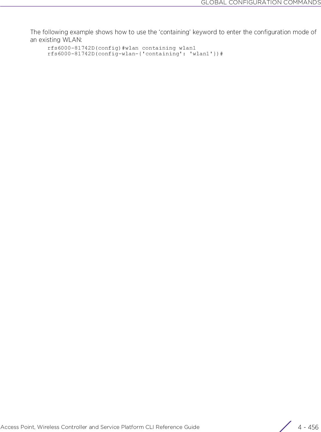 GLOBAL CONFIGURATION COMMANDSAccess Point, Wireless Controller and Service Platform CLI Reference Guide  4 - 456The following example shows how to use the ‘containing’ keyword to enter the configuration mode of an existing WLAN:rfs6000-81742D(config)#wlan containing wlan1rfs6000-81742D(config-wlan-{&apos;containing&apos;: &apos;wlan1&apos;})#