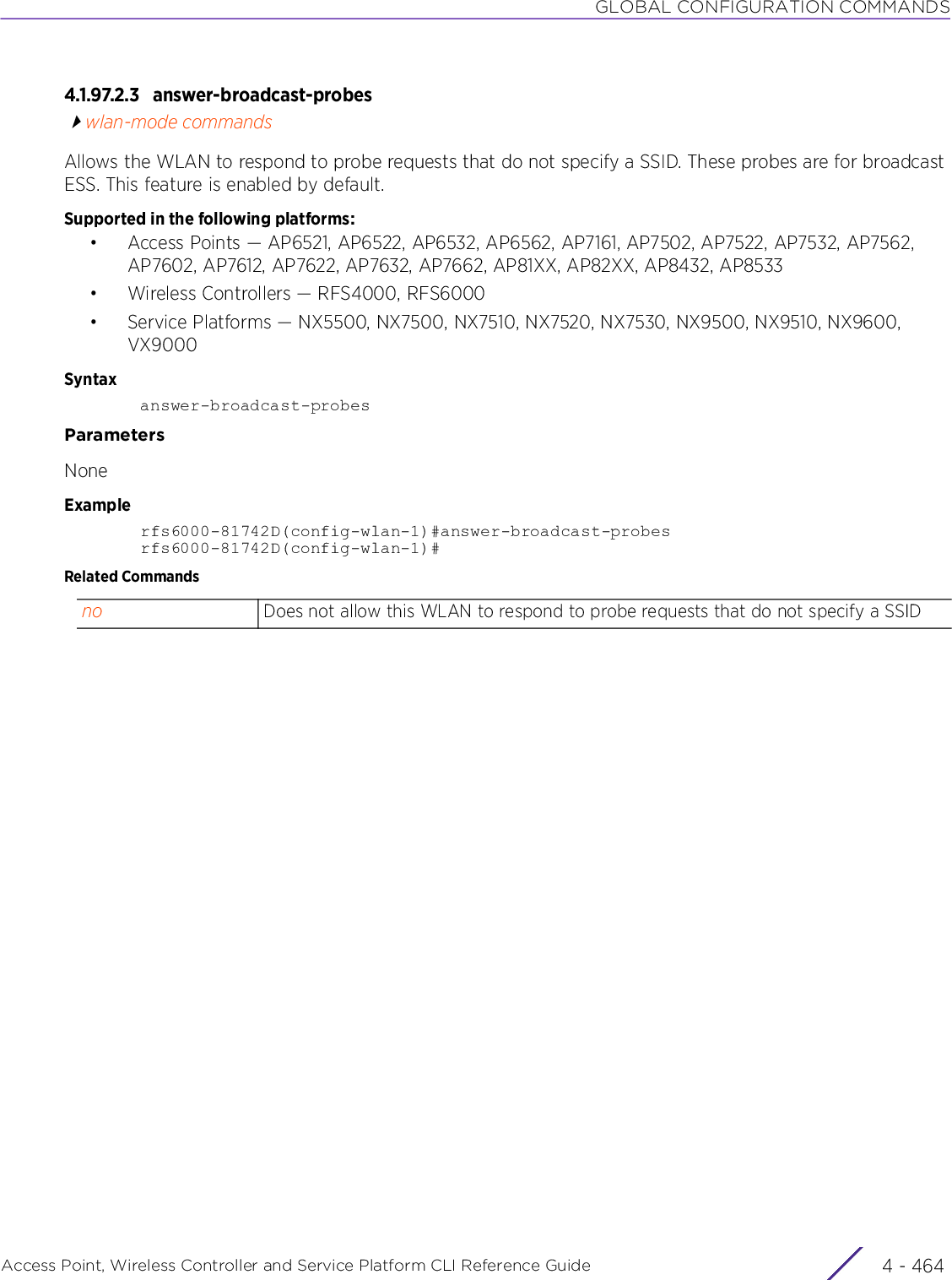 GLOBAL CONFIGURATION COMMANDSAccess Point, Wireless Controller and Service Platform CLI Reference Guide  4 - 4644.1.97.2.3 answer-broadcast-probeswlan-mode commandsAllows the WLAN to respond to probe requests that do not specify a SSID. These probes are for broadcast ESS. This feature is enabled by default.Supported in the following platforms:• Access Points — AP6521, AP6522, AP6532, AP6562, AP7161, AP7502, AP7522, AP7532, AP7562, AP7602, AP7612, AP7622, AP7632, AP7662, AP81XX, AP82XX, AP8432, AP8533• Wireless Controllers — RFS4000, RFS6000• Service Platforms — NX5500, NX7500, NX7510, NX7520, NX7530, NX9500, NX9510, NX9600, VX9000Syntaxanswer-broadcast-probesParametersNoneExamplerfs6000-81742D(config-wlan-1)#answer-broadcast-probesrfs6000-81742D(config-wlan-1)#Related Commandsno Does not allow this WLAN to respond to probe requests that do not specify a SSID