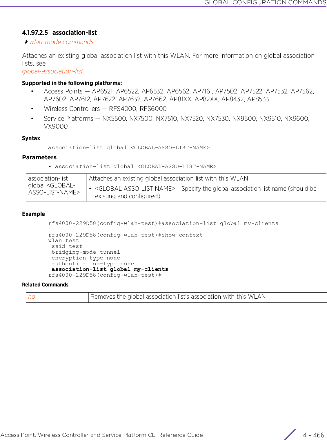 GLOBAL CONFIGURATION COMMANDSAccess Point, Wireless Controller and Service Platform CLI Reference Guide  4 - 4664.1.97.2.5 association-listwlan-mode commandsAttaches an existing global association list with this WLAN. For more information on global association lists, see global-association-list.Supported in the following platforms:• Access Points — AP6521, AP6522, AP6532, AP6562, AP7161, AP7502, AP7522, AP7532, AP7562, AP7602, AP7612, AP7622, AP7632, AP7662, AP81XX, AP82XX, AP8432, AP8533• Wireless Controllers — RFS4000, RFS6000• Service Platforms — NX5500, NX7500, NX7510, NX7520, NX7530, NX9500, NX9510, NX9600, VX9000Syntaxassociation-list global &lt;GLOBAL-ASSO-LIST-NAME&gt;Parameters• association-list global &lt;GLOBAL-ASSO-LIST-NAME&gt;Examplerfs4000-229D58(config-wlan-test)#association-list global my-clientsrfs4000-229D58(config-wlan-test)#show contextwlan test ssid test bridging-mode tunnel encryption-type none authentication-type none association-list global my-clientsrfs4000-229D58(config-wlan-test)#Related Commandsassociation-list global &lt;GLOBAL-ASSO-LIST-NAME&gt;Attaches an existing global association list with this WLAN• &lt;GLOBAL-ASSO-LIST-NAME&gt; – Specify the global association list name (should be existing and configured).no Removes the global association list’s association with this WLAN