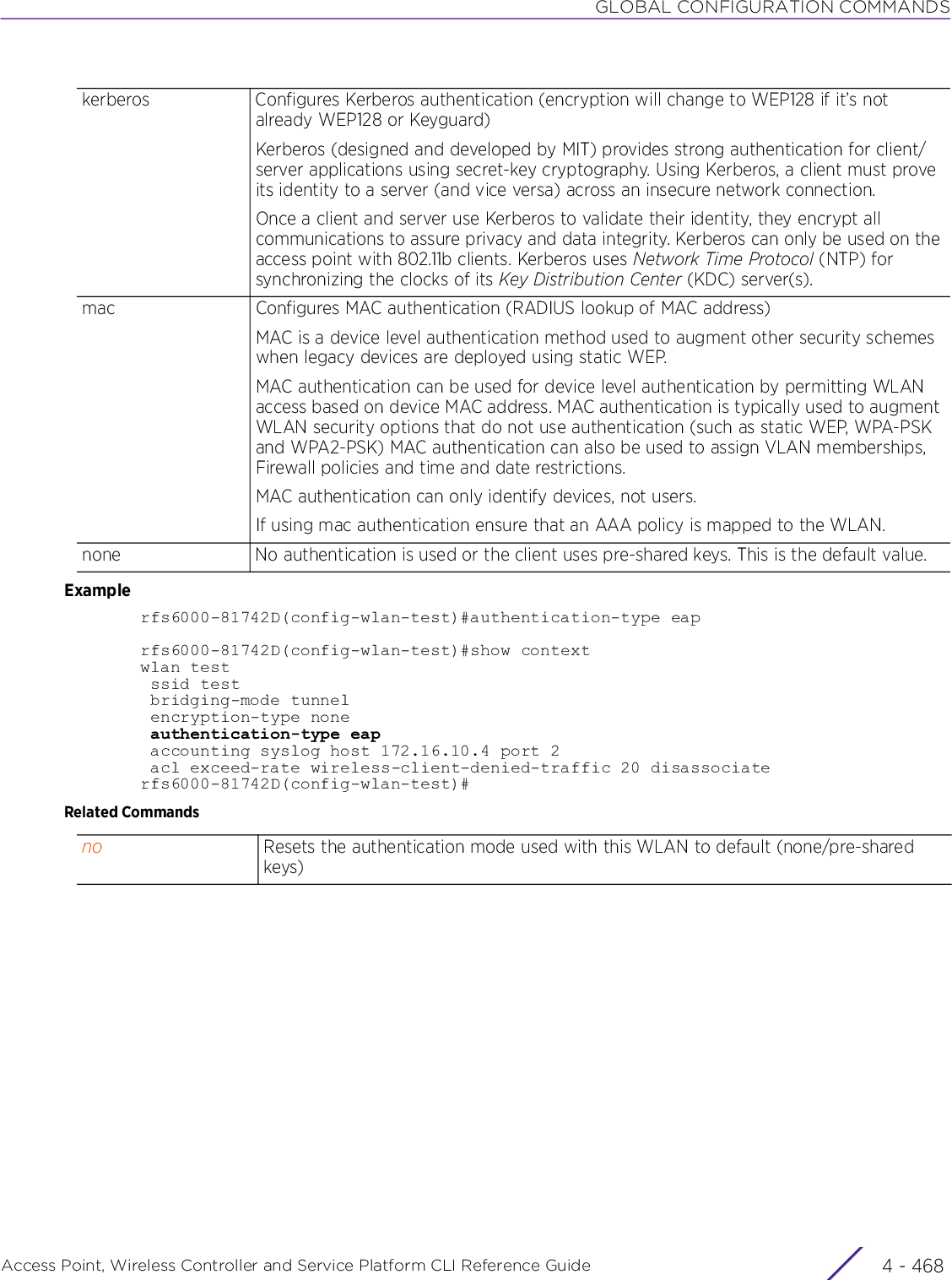 GLOBAL CONFIGURATION COMMANDSAccess Point, Wireless Controller and Service Platform CLI Reference Guide  4 - 468Examplerfs6000-81742D(config-wlan-test)#authentication-type eaprfs6000-81742D(config-wlan-test)#show contextwlan test ssid test bridging-mode tunnel encryption-type none authentication-type eap accounting syslog host 172.16.10.4 port 2 acl exceed-rate wireless-client-denied-traffic 20 disassociaterfs6000-81742D(config-wlan-test)#Related Commandskerberos Configures Kerberos authentication (encryption will change to WEP128 if it’s not already WEP128 or Keyguard)Kerberos (designed and developed by MIT) provides strong authentication for client/server applications using secret-key cryptography. Using Kerberos, a client must prove its identity to a server (and vice versa) across an insecure network connection.Once a client and server use Kerberos to validate their identity, they encrypt all communications to assure privacy and data integrity. Kerberos can only be used on the access point with 802.11b clients. Kerberos uses Network Time Protocol (NTP) for synchronizing the clocks of its Key Distribution Center (KDC) server(s).mac Configures MAC authentication (RADIUS lookup of MAC address)MAC is a device level authentication method used to augment other security schemes when legacy devices are deployed using static WEP.MAC authentication can be used for device level authentication by permitting WLAN access based on device MAC address. MAC authentication is typically used to augment WLAN security options that do not use authentication (such as static WEP, WPA-PSK and WPA2-PSK) MAC authentication can also be used to assign VLAN memberships, Firewall policies and time and date restrictions.MAC authentication can only identify devices, not users.If using mac authentication ensure that an AAA policy is mapped to the WLAN.none No authentication is used or the client uses pre-shared keys. This is the default value.no Resets the authentication mode used with this WLAN to default (none/pre-shared keys)