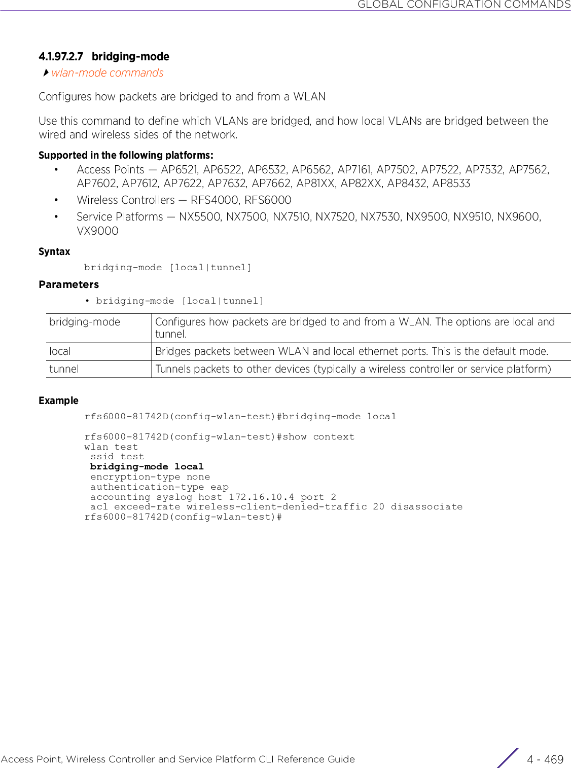 GLOBAL CONFIGURATION COMMANDSAccess Point, Wireless Controller and Service Platform CLI Reference Guide 4 - 4694.1.97.2.7 bridging-modewlan-mode commandsConfigures how packets are bridged to and from a WLANUse this command to define which VLANs are bridged, and how local VLANs are bridged between the wired and wireless sides of the network.Supported in the following platforms:• Access Points — AP6521, AP6522, AP6532, AP6562, AP7161, AP7502, AP7522, AP7532, AP7562, AP7602, AP7612, AP7622, AP7632, AP7662, AP81XX, AP82XX, AP8432, AP8533• Wireless Controllers — RFS4000, RFS6000• Service Platforms — NX5500, NX7500, NX7510, NX7520, NX7530, NX9500, NX9510, NX9600, VX9000Syntaxbridging-mode [local|tunnel]Parameters• bridging-mode [local|tunnel]Examplerfs6000-81742D(config-wlan-test)#bridging-mode localrfs6000-81742D(config-wlan-test)#show contextwlan test ssid test bridging-mode local encryption-type none authentication-type eap accounting syslog host 172.16.10.4 port 2 acl exceed-rate wireless-client-denied-traffic 20 disassociaterfs6000-81742D(config-wlan-test)#bridging-mode Configures how packets are bridged to and from a WLAN. The options are local and tunnel.local Bridges packets between WLAN and local ethernet ports. This is the default mode.tunnel Tunnels packets to other devices (typically a wireless controller or service platform)