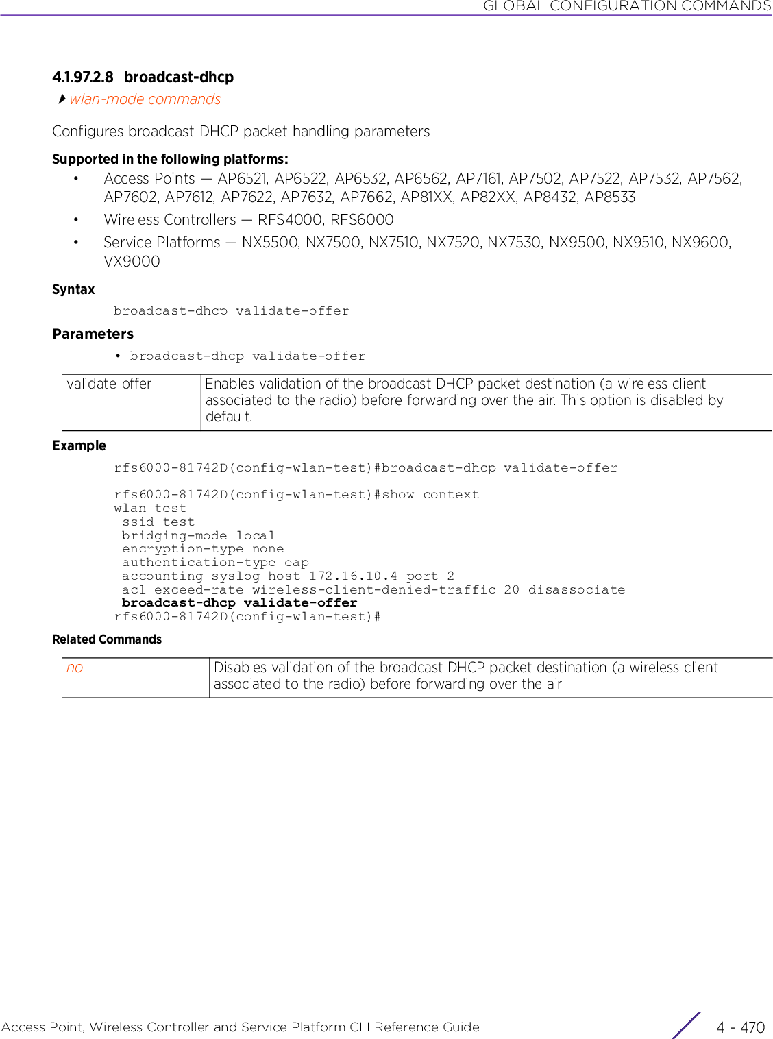 GLOBAL CONFIGURATION COMMANDSAccess Point, Wireless Controller and Service Platform CLI Reference Guide  4 - 4704.1.97.2.8 broadcast-dhcpwlan-mode commandsConfigures broadcast DHCP packet handling parametersSupported in the following platforms:• Access Points — AP6521, AP6522, AP6532, AP6562, AP7161, AP7502, AP7522, AP7532, AP7562, AP7602, AP7612, AP7622, AP7632, AP7662, AP81XX, AP82XX, AP8432, AP8533• Wireless Controllers — RFS4000, RFS6000• Service Platforms — NX5500, NX7500, NX7510, NX7520, NX7530, NX9500, NX9510, NX9600, VX9000Syntaxbroadcast-dhcp validate-offerParameters• broadcast-dhcp validate-offerExamplerfs6000-81742D(config-wlan-test)#broadcast-dhcp validate-offerrfs6000-81742D(config-wlan-test)#show contextwlan test ssid test bridging-mode local encryption-type none authentication-type eap accounting syslog host 172.16.10.4 port 2 acl exceed-rate wireless-client-denied-traffic 20 disassociate broadcast-dhcp validate-offerrfs6000-81742D(config-wlan-test)#Related Commandsvalidate-offer Enables validation of the broadcast DHCP packet destination (a wireless client associated to the radio) before forwarding over the air. This option is disabled by default.no Disables validation of the broadcast DHCP packet destination (a wireless client associated to the radio) before forwarding over the air