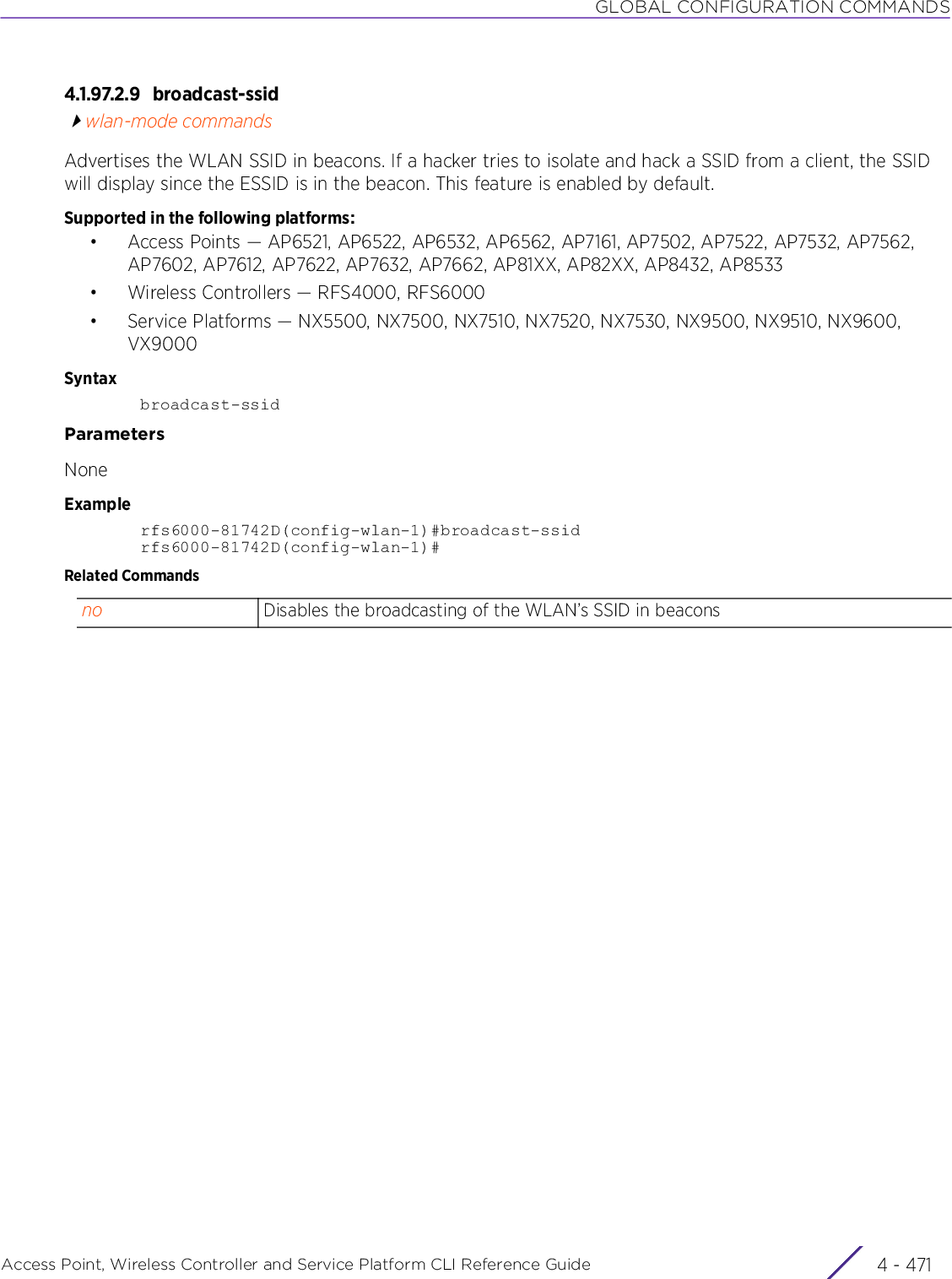 GLOBAL CONFIGURATION COMMANDSAccess Point, Wireless Controller and Service Platform CLI Reference Guide 4 - 4714.1.97.2.9 broadcast-ssidwlan-mode commandsAdvertises the WLAN SSID in beacons. If a hacker tries to isolate and hack a SSID from a client, the SSID will display since the ESSID is in the beacon. This feature is enabled by default.Supported in the following platforms:• Access Points — AP6521, AP6522, AP6532, AP6562, AP7161, AP7502, AP7522, AP7532, AP7562, AP7602, AP7612, AP7622, AP7632, AP7662, AP81XX, AP82XX, AP8432, AP8533• Wireless Controllers — RFS4000, RFS6000• Service Platforms — NX5500, NX7500, NX7510, NX7520, NX7530, NX9500, NX9510, NX9600, VX9000Syntaxbroadcast-ssidParametersNoneExamplerfs6000-81742D(config-wlan-1)#broadcast-ssidrfs6000-81742D(config-wlan-1)#Related Commandsno Disables the broadcasting of the WLAN’s SSID in beacons