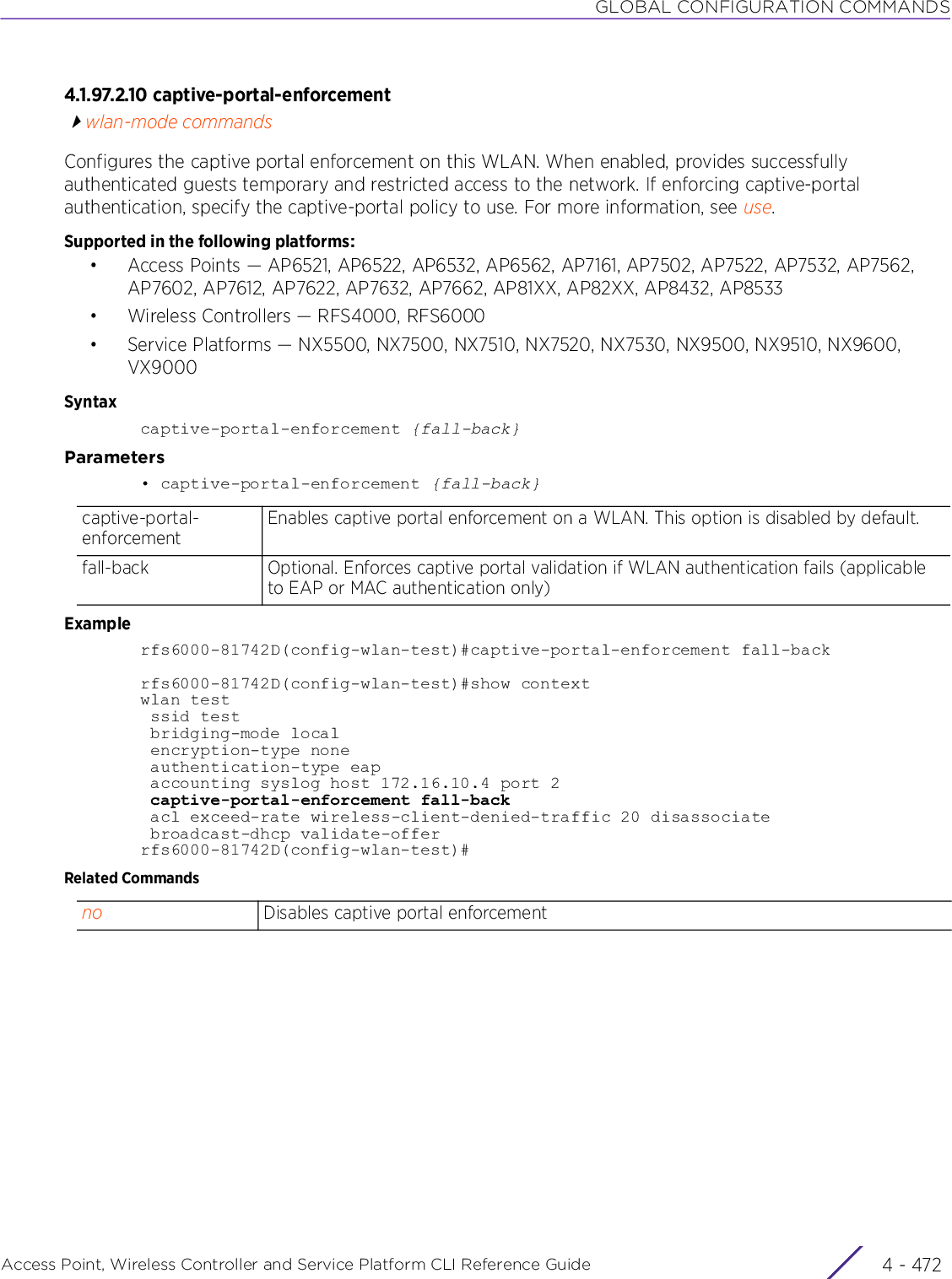 GLOBAL CONFIGURATION COMMANDSAccess Point, Wireless Controller and Service Platform CLI Reference Guide  4 - 4724.1.97.2.10 captive-portal-enforcementwlan-mode commandsConfigures the captive portal enforcement on this WLAN. When enabled, provides successfully authenticated guests temporary and restricted access to the network. If enforcing captive-portal authentication, specify the captive-portal policy to use. For more information, see use.Supported in the following platforms:• Access Points — AP6521, AP6522, AP6532, AP6562, AP7161, AP7502, AP7522, AP7532, AP7562, AP7602, AP7612, AP7622, AP7632, AP7662, AP81XX, AP82XX, AP8432, AP8533• Wireless Controllers — RFS4000, RFS6000• Service Platforms — NX5500, NX7500, NX7510, NX7520, NX7530, NX9500, NX9510, NX9600, VX9000Syntaxcaptive-portal-enforcement {fall-back}Parameters• captive-portal-enforcement {fall-back}Examplerfs6000-81742D(config-wlan-test)#captive-portal-enforcement fall-backrfs6000-81742D(config-wlan-test)#show contextwlan test ssid test bridging-mode local encryption-type none authentication-type eap accounting syslog host 172.16.10.4 port 2 captive-portal-enforcement fall-back acl exceed-rate wireless-client-denied-traffic 20 disassociate broadcast-dhcp validate-offerrfs6000-81742D(config-wlan-test)#Related Commandscaptive-portal-enforcementEnables captive portal enforcement on a WLAN. This option is disabled by default.fall-back Optional. Enforces captive portal validation if WLAN authentication fails (applicable to EAP or MAC authentication only)no Disables captive portal enforcement