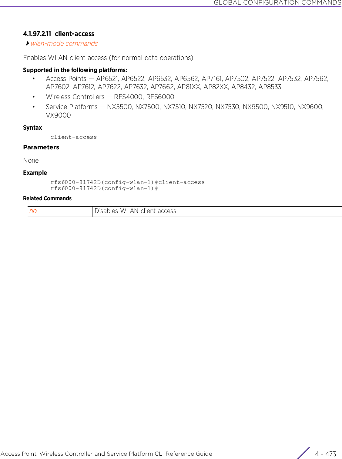 GLOBAL CONFIGURATION COMMANDSAccess Point, Wireless Controller and Service Platform CLI Reference Guide 4 - 4734.1.97.2.11 client-accesswlan-mode commandsEnables WLAN client access (for normal data operations)Supported in the following platforms:• Access Points — AP6521, AP6522, AP6532, AP6562, AP7161, AP7502, AP7522, AP7532, AP7562, AP7602, AP7612, AP7622, AP7632, AP7662, AP81XX, AP82XX, AP8432, AP8533• Wireless Controllers — RFS4000, RFS6000• Service Platforms — NX5500, NX7500, NX7510, NX7520, NX7530, NX9500, NX9510, NX9600, VX9000Syntaxclient-accessParametersNoneExamplerfs6000-81742D(config-wlan-1)#client-accessrfs6000-81742D(config-wlan-1)#Related Commandsno Disables WLAN client access