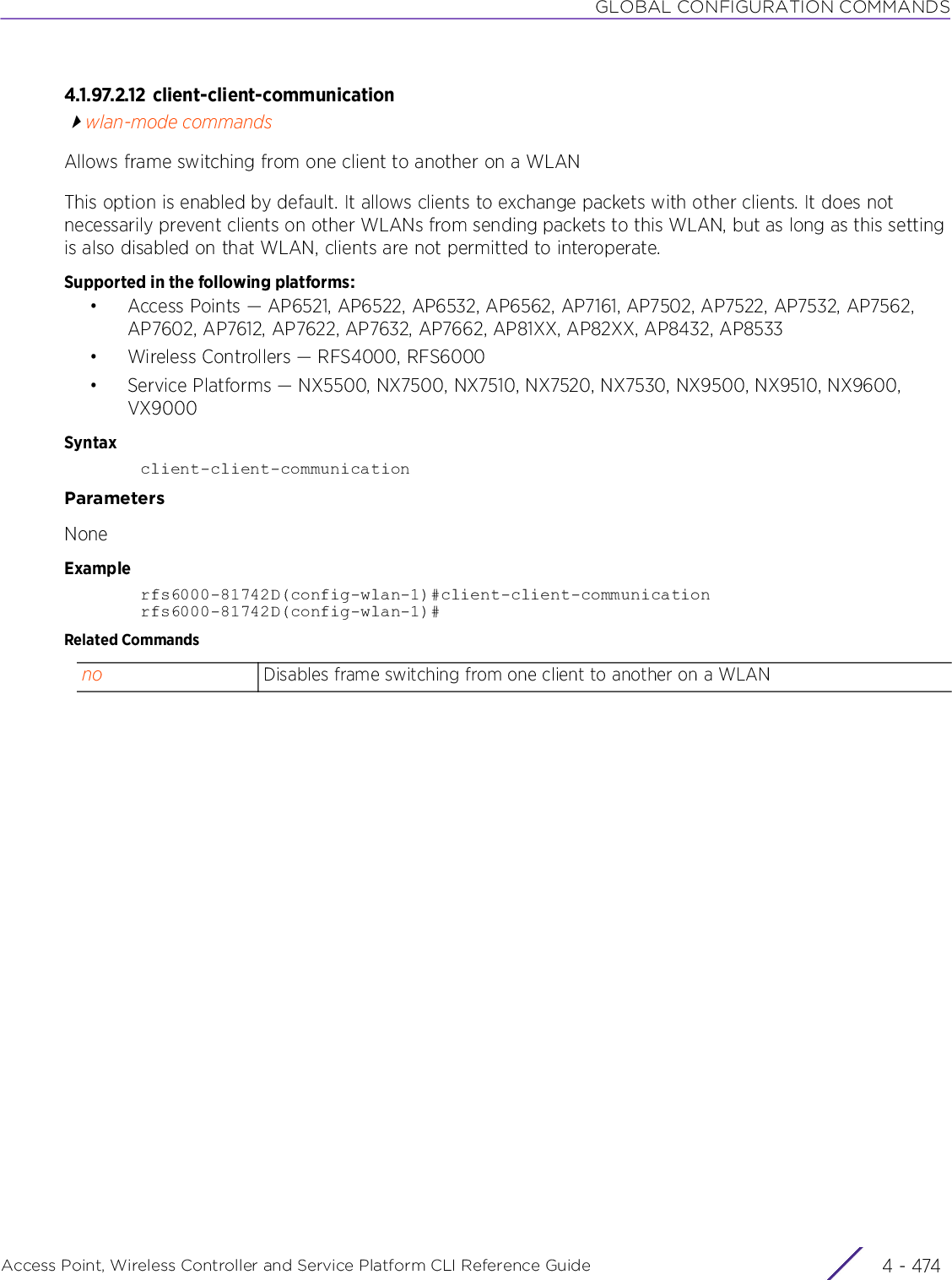 GLOBAL CONFIGURATION COMMANDSAccess Point, Wireless Controller and Service Platform CLI Reference Guide  4 - 4744.1.97.2.12 client-client-communicationwlan-mode commandsAllows frame switching from one client to another on a WLANThis option is enabled by default. It allows clients to exchange packets with other clients. It does not necessarily prevent clients on other WLANs from sending packets to this WLAN, but as long as this setting is also disabled on that WLAN, clients are not permitted to interoperate.Supported in the following platforms:• Access Points — AP6521, AP6522, AP6532, AP6562, AP7161, AP7502, AP7522, AP7532, AP7562, AP7602, AP7612, AP7622, AP7632, AP7662, AP81XX, AP82XX, AP8432, AP8533• Wireless Controllers — RFS4000, RFS6000• Service Platforms — NX5500, NX7500, NX7510, NX7520, NX7530, NX9500, NX9510, NX9600, VX9000Syntaxclient-client-communicationParametersNoneExamplerfs6000-81742D(config-wlan-1)#client-client-communicationrfs6000-81742D(config-wlan-1)#Related Commandsno Disables frame switching from one client to another on a WLAN