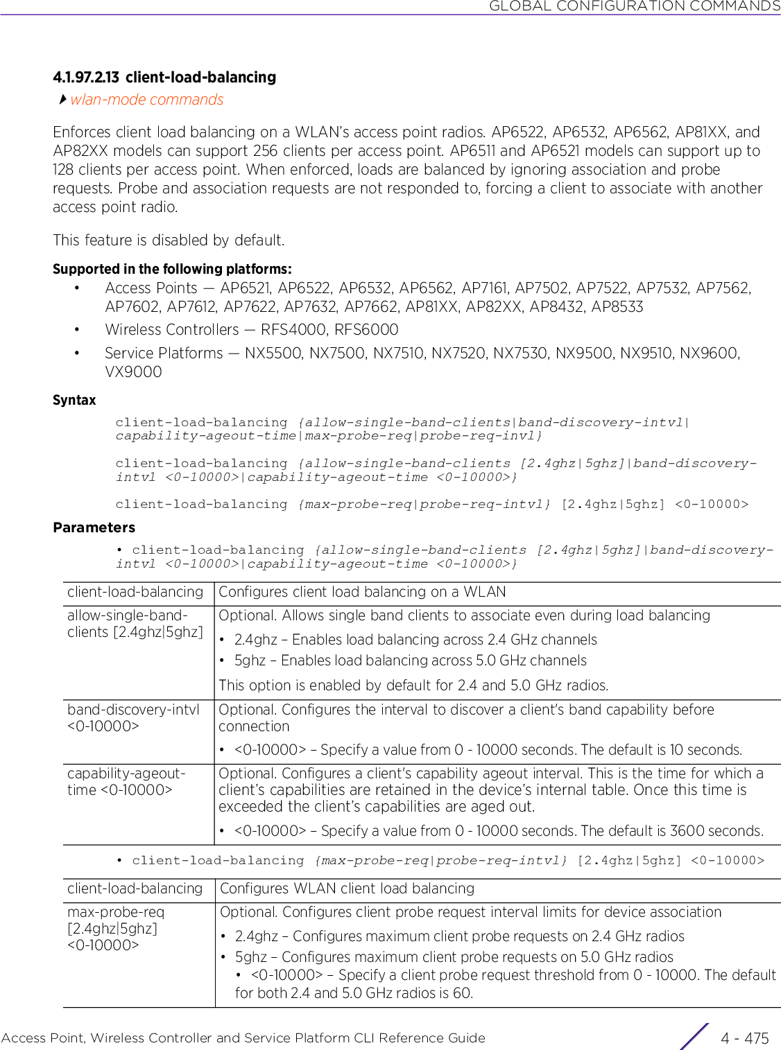GLOBAL CONFIGURATION COMMANDSAccess Point, Wireless Controller and Service Platform CLI Reference Guide 4 - 4754.1.97.2.13 client-load-balancingwlan-mode commandsEnforces client load balancing on a WLAN’s access point radios. AP6522, AP6532, AP6562, AP81XX, and AP82XX models can support 256 clients per access point. AP6511 and AP6521 models can support up to 128 clients per access point. When enforced, loads are balanced by ignoring association and probe requests. Probe and association requests are not responded to, forcing a client to associate with another access point radio.This feature is disabled by default.Supported in the following platforms:• Access Points — AP6521, AP6522, AP6532, AP6562, AP7161, AP7502, AP7522, AP7532, AP7562, AP7602, AP7612, AP7622, AP7632, AP7662, AP81XX, AP82XX, AP8432, AP8533• Wireless Controllers — RFS4000, RFS6000• Service Platforms — NX5500, NX7500, NX7510, NX7520, NX7530, NX9500, NX9510, NX9600, VX9000Syntaxclient-load-balancing {allow-single-band-clients|band-discovery-intvl|capability-ageout-time|max-probe-req|probe-req-invl}client-load-balancing {allow-single-band-clients [2.4ghz|5ghz]|band-discovery-intvl &lt;0-10000&gt;|capability-ageout-time &lt;0-10000&gt;}client-load-balancing {max-probe-req|probe-req-intvl} [2.4ghz|5ghz] &lt;0-10000&gt;Parameters• client-load-balancing {allow-single-band-clients [2.4ghz|5ghz]|band-discovery-intvl &lt;0-10000&gt;|capability-ageout-time &lt;0-10000&gt;}• client-load-balancing {max-probe-req|probe-req-intvl} [2.4ghz|5ghz] &lt;0-10000&gt;client-load-balancing Configures client load balancing on a WLANallow-single-band-clients [2.4ghz|5ghz]Optional. Allows single band clients to associate even during load balancing• 2.4ghz – Enables load balancing across 2.4 GHz channels• 5ghz – Enables load balancing across 5.0 GHz channelsThis option is enabled by default for 2.4 and 5.0 GHz radios.band-discovery-intvl &lt;0-10000&gt;Optional. Configures the interval to discover a client&apos;s band capability before connection• &lt;0-10000&gt; – Specify a value from 0 - 10000 seconds. The default is 10 seconds.capability-ageout-time &lt;0-10000&gt;Optional. Configures a client&apos;s capability ageout interval. This is the time for which a client’s capabilities are retained in the device’s internal table. Once this time is exceeded the client’s capabilities are aged out.• &lt;0-10000&gt; – Specify a value from 0 - 10000 seconds. The default is 3600 seconds.client-load-balancing Configures WLAN client load balancingmax-probe-req [2.4ghz|5ghz] &lt;0-10000&gt;Optional. Configures client probe request interval limits for device association• 2.4ghz – Configures maximum client probe requests on 2.4 GHz radios• 5ghz – Configures maximum client probe requests on 5.0 GHz radios• &lt;0-10000&gt; – Specify a client probe request threshold from 0 - 10000. The defaultfor both 2.4 and 5.0 GHz radios is 60.
