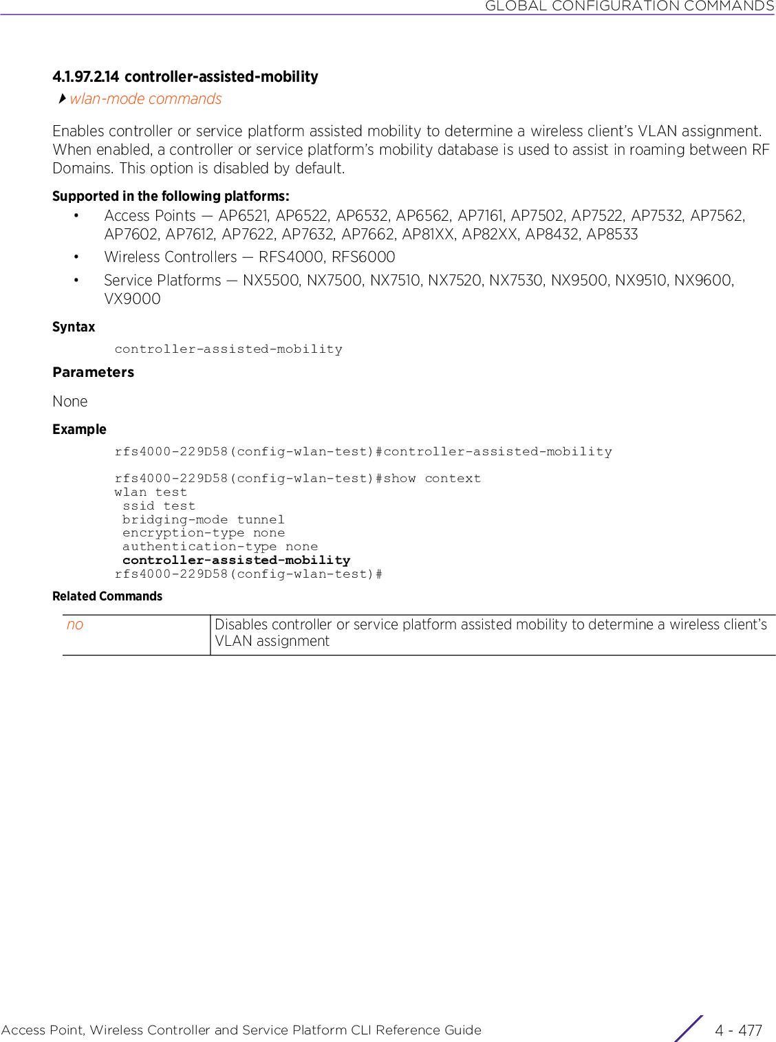 GLOBAL CONFIGURATION COMMANDSAccess Point, Wireless Controller and Service Platform CLI Reference Guide 4 - 4774.1.97.2.14 controller-assisted-mobilitywlan-mode commandsEnables controller or service platform assisted mobility to determine a wireless client’s VLAN assignment. When enabled, a controller or service platform’s mobility database is used to assist in roaming between RF Domains. This option is disabled by default.Supported in the following platforms:• Access Points — AP6521, AP6522, AP6532, AP6562, AP7161, AP7502, AP7522, AP7532, AP7562, AP7602, AP7612, AP7622, AP7632, AP7662, AP81XX, AP82XX, AP8432, AP8533• Wireless Controllers — RFS4000, RFS6000• Service Platforms — NX5500, NX7500, NX7510, NX7520, NX7530, NX9500, NX9510, NX9600, VX9000Syntaxcontroller-assisted-mobilityParametersNoneExamplerfs4000-229D58(config-wlan-test)#controller-assisted-mobilityrfs4000-229D58(config-wlan-test)#show contextwlan test ssid test bridging-mode tunnel encryption-type none authentication-type none controller-assisted-mobilityrfs4000-229D58(config-wlan-test)#Related Commandsno Disables controller or service platform assisted mobility to determine a wireless client’s VLAN assignment