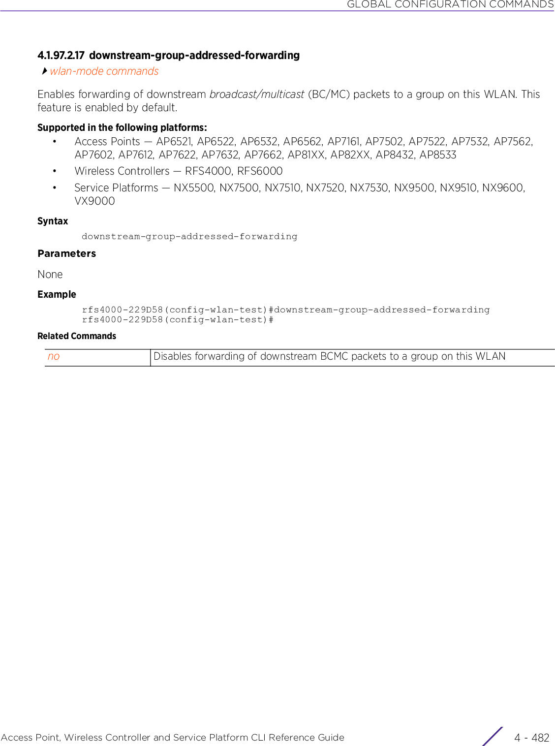 GLOBAL CONFIGURATION COMMANDSAccess Point, Wireless Controller and Service Platform CLI Reference Guide  4 - 4824.1.97.2.17 downstream-group-addressed-forwardingwlan-mode commandsEnables forwarding of downstream broadcast/multicast (BC/MC) packets to a group on this WLAN. This feature is enabled by default.Supported in the following platforms:• Access Points — AP6521, AP6522, AP6532, AP6562, AP7161, AP7502, AP7522, AP7532, AP7562, AP7602, AP7612, AP7622, AP7632, AP7662, AP81XX, AP82XX, AP8432, AP8533• Wireless Controllers — RFS4000, RFS6000• Service Platforms — NX5500, NX7500, NX7510, NX7520, NX7530, NX9500, NX9510, NX9600, VX9000Syntaxdownstream-group-addressed-forwardingParametersNoneExamplerfs4000-229D58(config-wlan-test)#downstream-group-addressed-forwardingrfs4000-229D58(config-wlan-test)#Related Commandsno Disables forwarding of downstream BCMC packets to a group on this WLAN