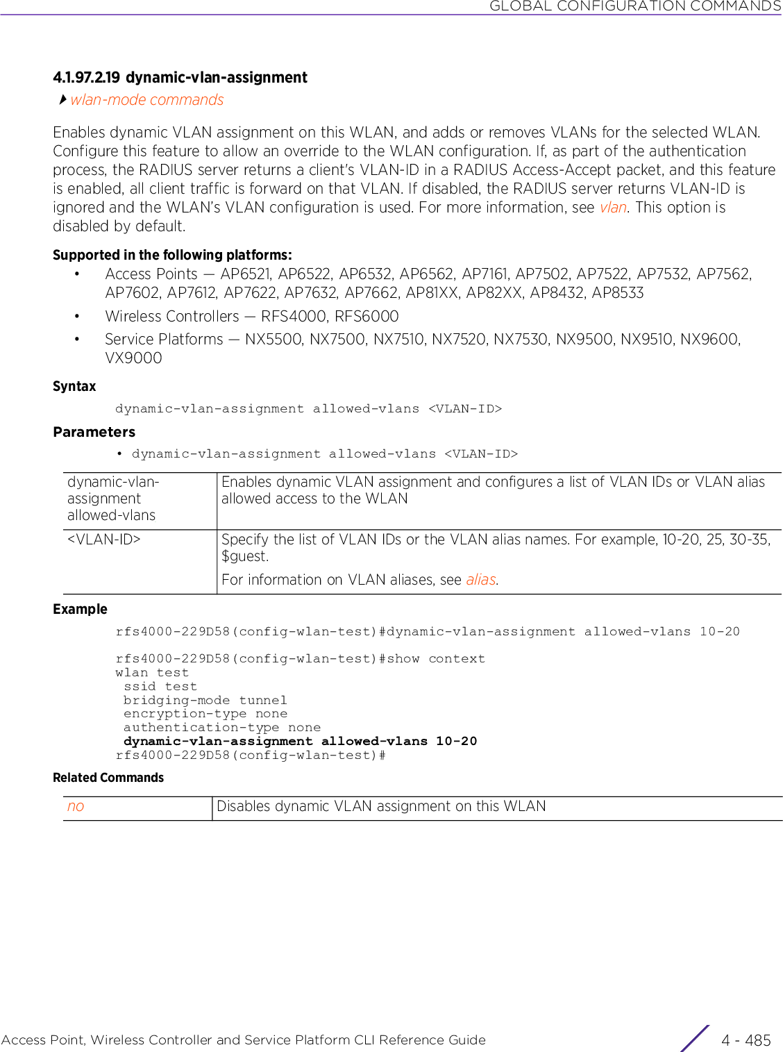 GLOBAL CONFIGURATION COMMANDSAccess Point, Wireless Controller and Service Platform CLI Reference Guide 4 - 4854.1.97.2.19 dynamic-vlan-assignmentwlan-mode commandsEnables dynamic VLAN assignment on this WLAN, and adds or removes VLANs for the selected WLAN. Configure this feature to allow an override to the WLAN configuration. If, as part of the authentication process, the RADIUS server returns a client&apos;s VLAN-ID in a RADIUS Access-Accept packet, and this feature is enabled, all client traffic is forward on that VLAN. If disabled, the RADIUS server returns VLAN-ID is ignored and the WLAN’s VLAN configuration is used. For more information, see vlan. This option is disabled by default.Supported in the following platforms:• Access Points — AP6521, AP6522, AP6532, AP6562, AP7161, AP7502, AP7522, AP7532, AP7562, AP7602, AP7612, AP7622, AP7632, AP7662, AP81XX, AP82XX, AP8432, AP8533• Wireless Controllers — RFS4000, RFS6000• Service Platforms — NX5500, NX7500, NX7510, NX7520, NX7530, NX9500, NX9510, NX9600, VX9000Syntaxdynamic-vlan-assignment allowed-vlans &lt;VLAN-ID&gt;Parameters• dynamic-vlan-assignment allowed-vlans &lt;VLAN-ID&gt;Examplerfs4000-229D58(config-wlan-test)#dynamic-vlan-assignment allowed-vlans 10-20rfs4000-229D58(config-wlan-test)#show contextwlan test ssid test bridging-mode tunnel encryption-type none authentication-type none dynamic-vlan-assignment allowed-vlans 10-20rfs4000-229D58(config-wlan-test)#Related Commandsdynamic-vlan-assignment allowed-vlansEnables dynamic VLAN assignment and configures a list of VLAN IDs or VLAN alias allowed access to the WLAN&lt;VLAN-ID&gt; Specify the list of VLAN IDs or the VLAN alias names. For example, 10-20, 25, 30-35, $guest.For information on VLAN aliases, see alias.no Disables dynamic VLAN assignment on this WLAN