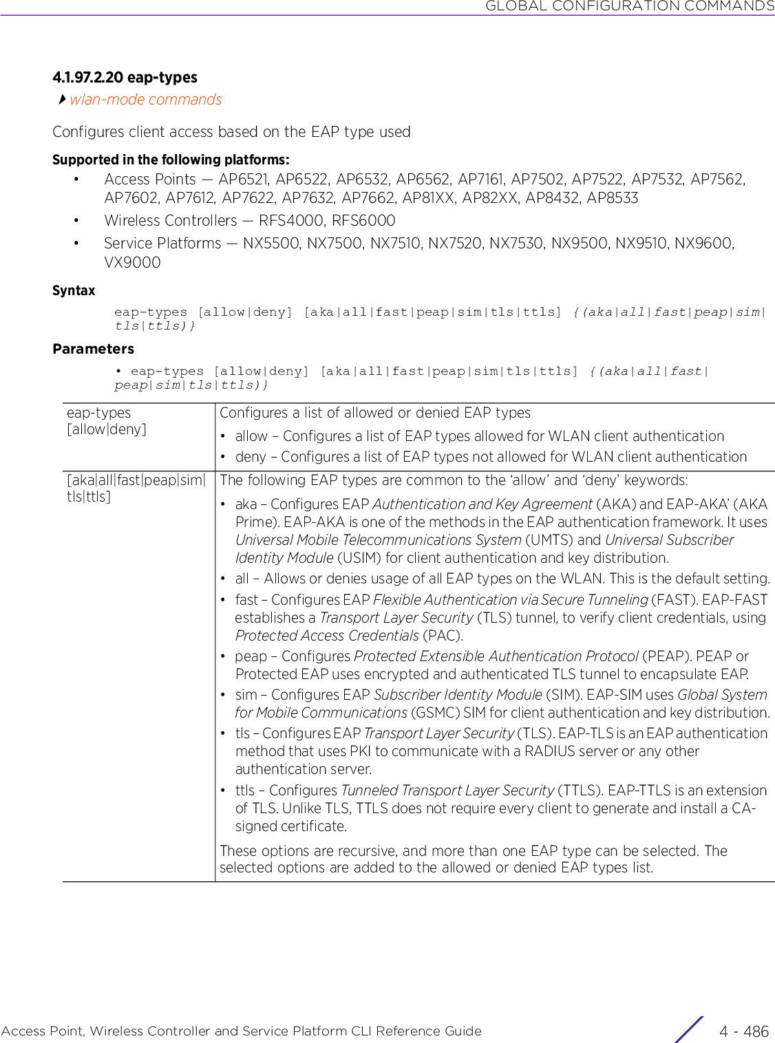 GLOBAL CONFIGURATION COMMANDSAccess Point, Wireless Controller and Service Platform CLI Reference Guide  4 - 4864.1.97.2.20 eap-typeswlan-mode commandsConfigures client access based on the EAP type usedSupported in the following platforms:• Access Points — AP6521, AP6522, AP6532, AP6562, AP7161, AP7502, AP7522, AP7532, AP7562, AP7602, AP7612, AP7622, AP7632, AP7662, AP81XX, AP82XX, AP8432, AP8533• Wireless Controllers — RFS4000, RFS6000• Service Platforms — NX5500, NX7500, NX7510, NX7520, NX7530, NX9500, NX9510, NX9600, VX9000Syntaxeap-types [allow|deny] [aka|all|fast|peap|sim|tls|ttls] {(aka|all|fast|peap|sim|tls|ttls)}Parameters• eap-types [allow|deny] [aka|all|fast|peap|sim|tls|ttls] {(aka|all|fast|peap|sim|tls|ttls)}eap-types [allow|deny]Configures a list of allowed or denied EAP types• allow – Configures a list of EAP types allowed for WLAN client authentication• deny – Configures a list of EAP types not allowed for WLAN client authentication[aka|all|fast|peap|sim|tls|ttls]The following EAP types are common to the ‘allow’ and ‘deny’ keywords:• aka – Configures EAP Authentication and Key Agreement (AKA) and EAP-AKA’ (AKA Prime). EAP-AKA is one of the methods in the EAP authentication framework. It uses Universal Mobile Telecommunications System (UMTS) and Universal Subscriber Identity Module (USIM) for client authentication and key distribution.• all – Allows or denies usage of all EAP types on the WLAN. This is the default setting.• fast – Configures EAP Flexible Authentication via Secure Tunneling (FAST). EAP-FAST establishes a Transport Layer Security (TLS) tunnel, to verify client credentials, using Protected Access Credentials (PAC).•peap – Configures Protected Extensible Authentication Protocol (PEAP). PEAP or Protected EAP uses encrypted and authenticated TLS tunnel to encapsulate EAP.• sim – Configures EAP Subscriber Identity Module (SIM). EAP-SIM uses Global System for Mobile Communications (GSMC) SIM for client authentication and key distribution.• tls – Configures EAP Transport Layer Security (TLS). EAP-TLS is an EAP authentication method that uses PKI to communicate with a RADIUS server or any other authentication server.• ttls – Configures Tunneled Transport Layer Security (TTLS). EAP-TTLS is an extension of TLS. Unlike TLS, TTLS does not require every client to generate and install a CA- signed certificate.These options are recursive, and more than one EAP type can be selected. The selected options are added to the allowed or denied EAP types list.