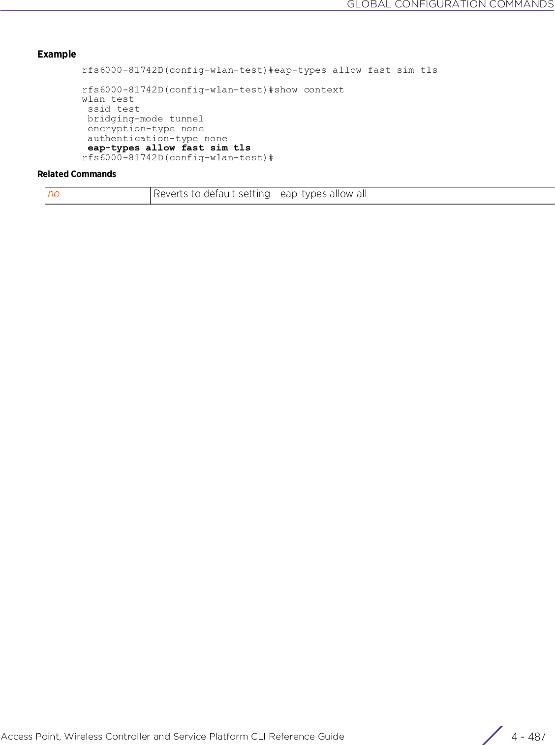 GLOBAL CONFIGURATION COMMANDSAccess Point, Wireless Controller and Service Platform CLI Reference Guide 4 - 487Examplerfs6000-81742D(config-wlan-test)#eap-types allow fast sim tlsrfs6000-81742D(config-wlan-test)#show contextwlan test ssid test bridging-mode tunnel encryption-type none authentication-type none eap-types allow fast sim tlsrfs6000-81742D(config-wlan-test)#Related Commandsno Reverts to default setting - eap-types allow all