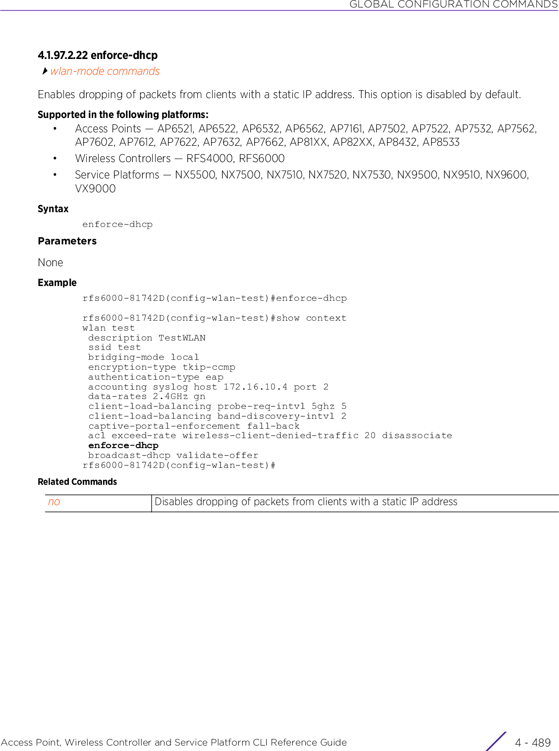 GLOBAL CONFIGURATION COMMANDSAccess Point, Wireless Controller and Service Platform CLI Reference Guide 4 - 4894.1.97.2.22 enforce-dhcpwlan-mode commandsEnables dropping of packets from clients with a static IP address. This option is disabled by default.Supported in the following platforms:• Access Points — AP6521, AP6522, AP6532, AP6562, AP7161, AP7502, AP7522, AP7532, AP7562, AP7602, AP7612, AP7622, AP7632, AP7662, AP81XX, AP82XX, AP8432, AP8533• Wireless Controllers — RFS4000, RFS6000• Service Platforms — NX5500, NX7500, NX7510, NX7520, NX7530, NX9500, NX9510, NX9600, VX9000Syntaxenforce-dhcpParametersNoneExamplerfs6000-81742D(config-wlan-test)#enforce-dhcprfs6000-81742D(config-wlan-test)#show contextwlan test description TestWLAN ssid test bridging-mode local encryption-type tkip-ccmp authentication-type eap accounting syslog host 172.16.10.4 port 2 data-rates 2.4GHz gn client-load-balancing probe-req-intvl 5ghz 5 client-load-balancing band-discovery-intvl 2 captive-portal-enforcement fall-back acl exceed-rate wireless-client-denied-traffic 20 disassociate enforce-dhcp broadcast-dhcp validate-offerrfs6000-81742D(config-wlan-test)#Related Commandsno Disables dropping of packets from clients with a static IP address