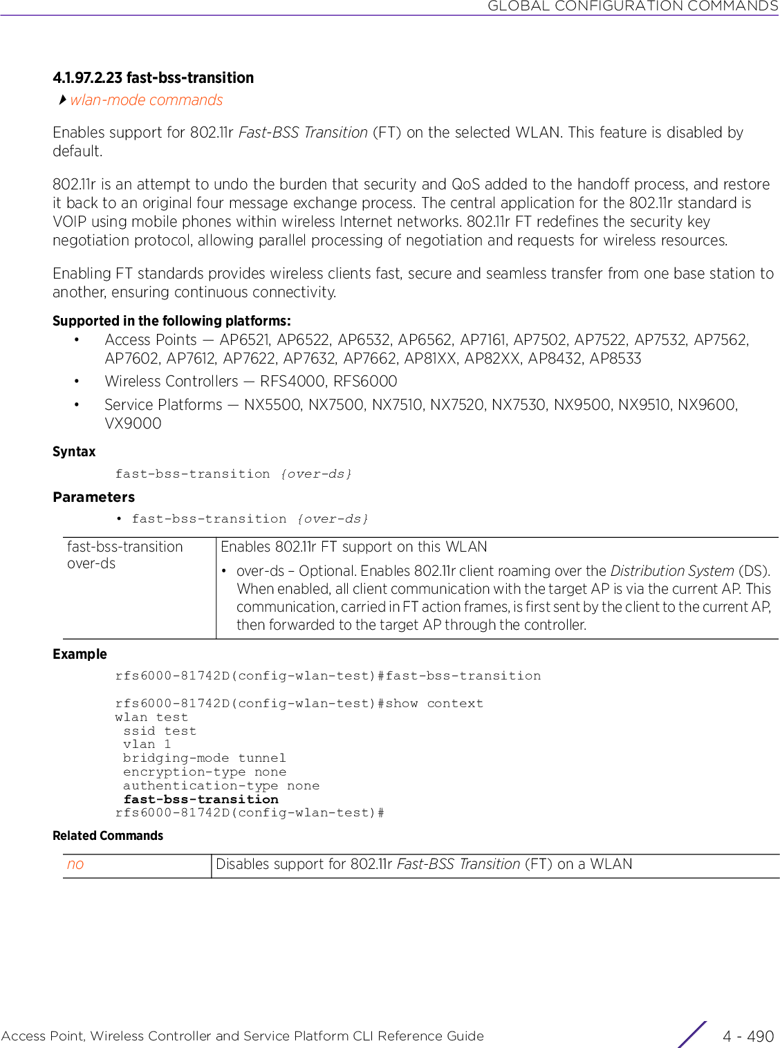 GLOBAL CONFIGURATION COMMANDSAccess Point, Wireless Controller and Service Platform CLI Reference Guide  4 - 4904.1.97.2.23 fast-bss-transitionwlan-mode commandsEnables support for 802.11r Fast-BSS Transition (FT) on the selected WLAN. This feature is disabled by default.802.11r is an attempt to undo the burden that security and QoS added to the handoff process, and restore it back to an original four message exchange process. The central application for the 802.11r standard is VOIP using mobile phones within wireless Internet networks. 802.11r FT redefines the security key negotiation protocol, allowing parallel processing of negotiation and requests for wireless resources.Enabling FT standards provides wireless clients fast, secure and seamless transfer from one base station to another, ensuring continuous connectivity. Supported in the following platforms:• Access Points — AP6521, AP6522, AP6532, AP6562, AP7161, AP7502, AP7522, AP7532, AP7562, AP7602, AP7612, AP7622, AP7632, AP7662, AP81XX, AP82XX, AP8432, AP8533• Wireless Controllers — RFS4000, RFS6000• Service Platforms — NX5500, NX7500, NX7510, NX7520, NX7530, NX9500, NX9510, NX9600, VX9000Syntaxfast-bss-transition {over-ds}Parameters• fast-bss-transition {over-ds}Examplerfs6000-81742D(config-wlan-test)#fast-bss-transitionrfs6000-81742D(config-wlan-test)#show contextwlan test ssid test vlan 1 bridging-mode tunnel encryption-type none authentication-type none fast-bss-transitionrfs6000-81742D(config-wlan-test)#Related Commandsfast-bss-transition over-dsEnables 802.11r FT support on this WLAN• over-ds – Optional. Enables 802.11r client roaming over the Distribution System (DS). When enabled, all client communication with the target AP is via the current AP. This communication, carried in FT action frames, is first sent by the client to the current AP, then forwarded to the target AP through the controller.no Disables support for 802.11r Fast-BSS Transition (FT) on a WLAN