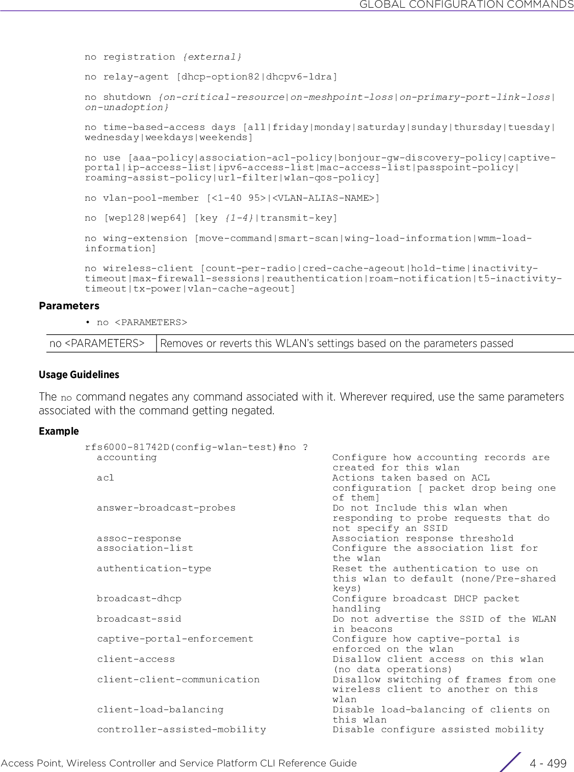 GLOBAL CONFIGURATION COMMANDSAccess Point, Wireless Controller and Service Platform CLI Reference Guide 4 - 499no registration {external}no relay-agent [dhcp-option82|dhcpv6-ldra]no shutdown {on-critical-resource|on-meshpoint-loss|on-primary-port-link-loss|on-unadoption}no time-based-access days [all|friday|monday|saturday|sunday|thursday|tuesday|wednesday|weekdays|weekends]no use [aaa-policy|association-acl-policy|bonjour-gw-discovery-policy|captive-portal|ip-access-list|ipv6-access-list|mac-access-list|passpoint-policy|roaming-assist-policy|url-filter|wlan-qos-policy]no vlan-pool-member [&lt;1-40 95&gt;|&lt;VLAN-ALIAS-NAME&gt;]no [wep128|wep64] [key {1-4}|transmit-key]no wing-extension [move-command|smart-scan|wing-load-information|wmm-load-information]no wireless-client [count-per-radio|cred-cache-ageout|hold-time|inactivity-timeout|max-firewall-sessions|reauthentication|roam-notification|t5-inactivity-timeout|tx-power|vlan-cache-ageout]Parameters• no &lt;PARAMETERS&gt;Usage GuidelinesThe no command negates any command associated with it. Wherever required, use the same parameters associated with the command getting negated.Examplerfs6000-81742D(config-wlan-test)#no ?  accounting                             Configure how accounting records are                                         created for this wlan  acl                                    Actions taken based on ACL                                         configuration [ packet drop being one                                         of them]  answer-broadcast-probes                Do not Include this wlan when                                         responding to probe requests that do                                         not specify an SSID  assoc-response                         Association response threshold  association-list                       Configure the association list for                                         the wlan  authentication-type                    Reset the authentication to use on                                         this wlan to default (none/Pre-shared                                         keys)  broadcast-dhcp                         Configure broadcast DHCP packet                                         handling  broadcast-ssid                         Do not advertise the SSID of the WLAN                                         in beacons  captive-portal-enforcement             Configure how captive-portal is                                         enforced on the wlan  client-access                          Disallow client access on this wlan                                         (no data operations)  client-client-communication            Disallow switching of frames from one                                         wireless client to another on this                                         wlan  client-load-balancing                  Disable load-balancing of clients on                                         this wlan  controller-assisted-mobility           Disable configure assisted mobilityno &lt;PARAMETERS&gt; Removes or reverts this WLAN’s settings based on the parameters passed