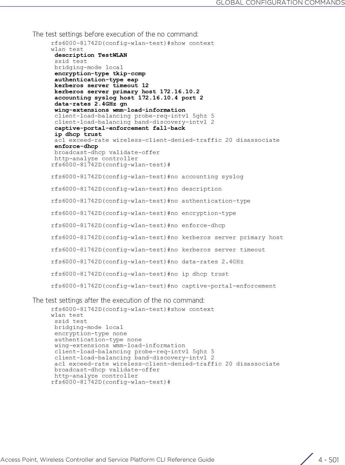 GLOBAL CONFIGURATION COMMANDSAccess Point, Wireless Controller and Service Platform CLI Reference Guide 4 - 501The test settings before execution of the no command:rfs6000-81742D(config-wlan-test)#show contextwlan test description TestWLAN ssid test bridging-mode local encryption-type tkip-ccmp authentication-type eap kerberos server timeout 12 kerberos server primary host 172.16.10.2 accounting syslog host 172.16.10.4 port 2 data-rates 2.4GHz gn wing-extensions wmm-load-information client-load-balancing probe-req-intvl 5ghz 5 client-load-balancing band-discovery-intvl 2 captive-portal-enforcement fall-back ip dhcp trust acl exceed-rate wireless-client-denied-traffic 20 disassociate enforce-dhcp broadcast-dhcp validate-offer http-analyze controllerrfs6000-81742D(config-wlan-test)#rfs6000-81742D(config-wlan-test)#no accounting syslogrfs6000-81742D(config-wlan-test)#no descriptionrfs6000-81742D(config-wlan-test)#no authentication-typerfs6000-81742D(config-wlan-test)#no encryption-typerfs6000-81742D(config-wlan-test)#no enforce-dhcprfs6000-81742D(config-wlan-test)#no kerberos server primary hostrfs6000-81742D(config-wlan-test)#no kerberos server timeoutrfs6000-81742D(config-wlan-test)#no data-rates 2.4GHzrfs6000-81742D(config-wlan-test)#no ip dhcp trustrfs6000-81742D(config-wlan-test)#no captive-portal-enforcementThe test settings after the execution of the no command:rfs6000-81742D(config-wlan-test)#show contextwlan test ssid test bridging-mode local encryption-type none authentication-type none wing-extensions wmm-load-information client-load-balancing probe-req-intvl 5ghz 5 client-load-balancing band-discovery-intvl 2 acl exceed-rate wireless-client-denied-traffic 20 disassociate broadcast-dhcp validate-offer http-analyze controllerrfs6000-81742D(config-wlan-test)#