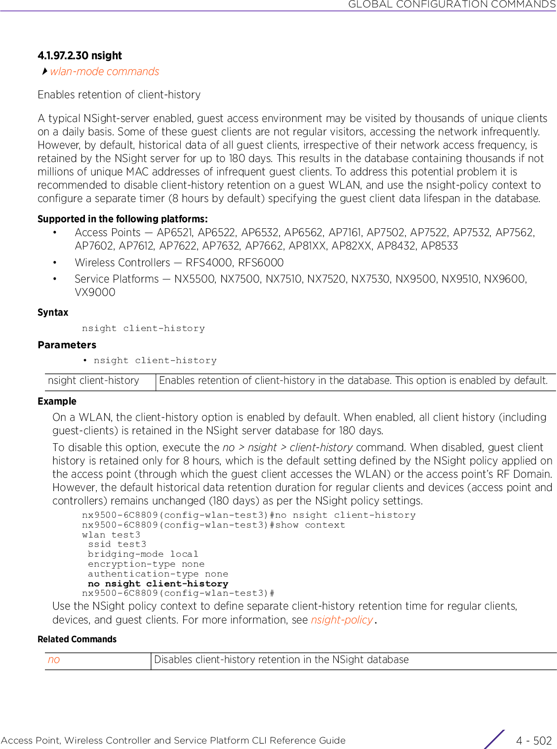 GLOBAL CONFIGURATION COMMANDSAccess Point, Wireless Controller and Service Platform CLI Reference Guide  4 - 5024.1.97.2.30 nsightwlan-mode commandsEnables retention of client-historyA typical NSight-server enabled, guest access environment may be visited by thousands of unique clients on a daily basis. Some of these guest clients are not regular visitors, accessing the network infrequently. However, by default, historical data of all guest clients, irrespective of their network access frequency, is retained by the NSight server for up to 180 days. This results in the database containing thousands if not millions of unique MAC addresses of infrequent guest clients. To address this potential problem it is recommended to disable client-history retention on a guest WLAN, and use the nsight-policy context to configure a separate timer (8 hours by default) specifying the guest client data lifespan in the database.Supported in the following platforms:• Access Points — AP6521, AP6522, AP6532, AP6562, AP7161, AP7502, AP7522, AP7532, AP7562, AP7602, AP7612, AP7622, AP7632, AP7662, AP81XX, AP82XX, AP8432, AP8533• Wireless Controllers — RFS4000, RFS6000• Service Platforms — NX5500, NX7500, NX7510, NX7520, NX7530, NX9500, NX9510, NX9600, VX9000Syntaxnsight client-historyParameters• nsight client-historyExampleOn a WLAN, the client-history option is enabled by default. When enabled, all client history (including guest-clients) is retained in the NSight server database for 180 days.To disable this option, execute the no &gt; nsight &gt; client-history command. When disabled, guest client history is retained only for 8 hours, which is the default setting defined by the NSight policy applied on the access point (through which the guest client accesses the WLAN) or the access point’s RF Domain. However, the default historical data retention duration for regular clients and devices (access point and controllers) remains unchanged (180 days) as per the NSight policy settings.nx9500-6C8809(config-wlan-test3)#no nsight client-historynx9500-6C8809(config-wlan-test3)#show contextwlan test3 ssid test3 bridging-mode local encryption-type none authentication-type none no nsight client-historynx9500-6C8809(config-wlan-test3)#Use the NSight policy context to define separate client-history retention time for regular clients, devices, and guest clients. For more information, see nsight-policy.Related Commandsnsight client-history Enables retention of client-history in the database. This option is enabled by default.no Disables client-history retention in the NSight database 