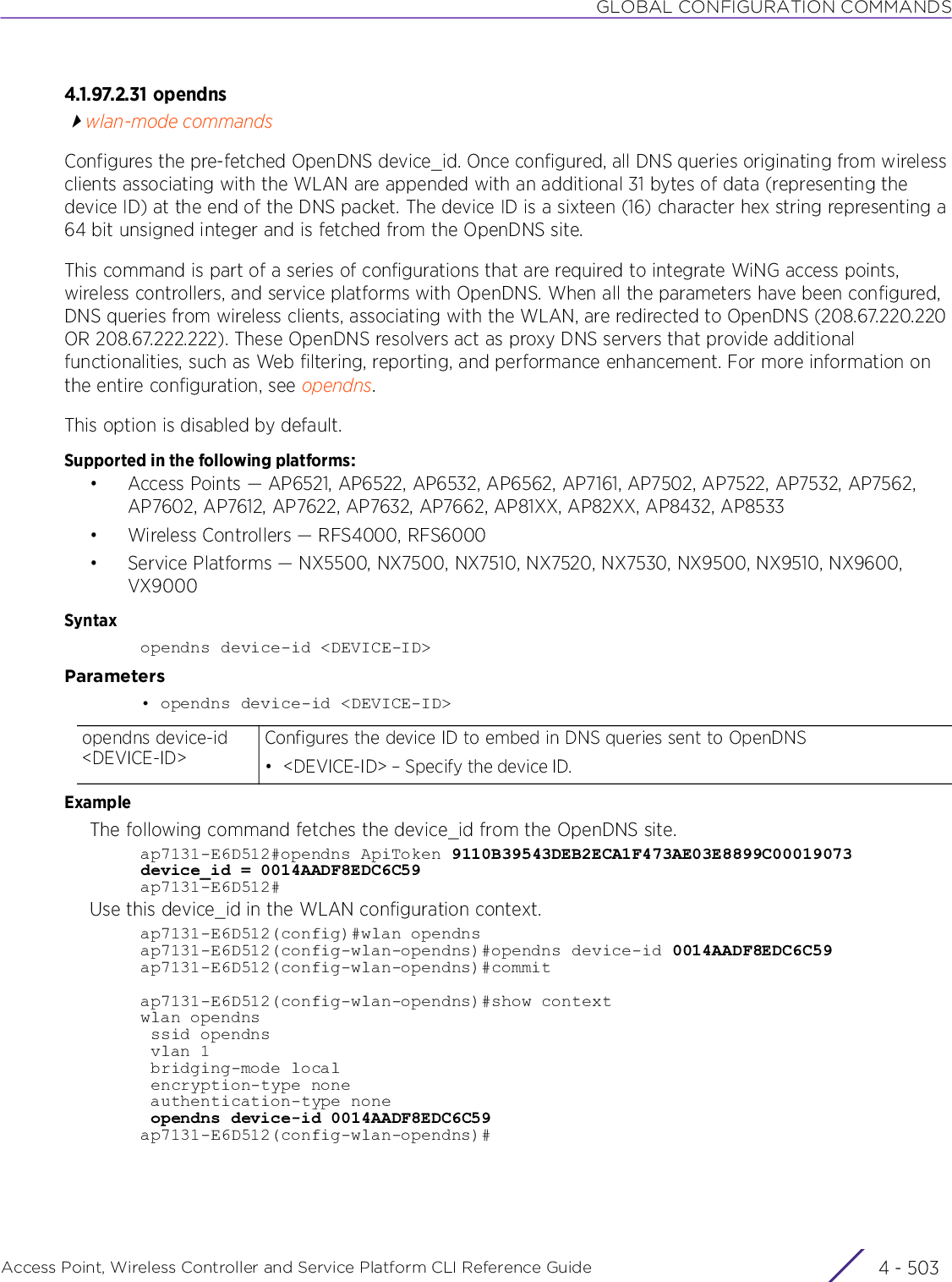 GLOBAL CONFIGURATION COMMANDSAccess Point, Wireless Controller and Service Platform CLI Reference Guide 4 - 5034.1.97.2.31 opendnswlan-mode commandsConfigures the pre-fetched OpenDNS device_id. Once configured, all DNS queries originating from wireless clients associating with the WLAN are appended with an additional 31 bytes of data (representing the device ID) at the end of the DNS packet. The device ID is a sixteen (16) character hex string representing a 64 bit unsigned integer and is fetched from the OpenDNS site.This command is part of a series of configurations that are required to integrate WiNG access points, wireless controllers, and service platforms with OpenDNS. When all the parameters have been configured, DNS queries from wireless clients, associating with the WLAN, are redirected to OpenDNS (208.67.220.220 OR 208.67.222.222). These OpenDNS resolvers act as proxy DNS servers that provide additional functionalities, such as Web filtering, reporting, and performance enhancement. For more information on the entire configuration, see opendns.This option is disabled by default.Supported in the following platforms:• Access Points — AP6521, AP6522, AP6532, AP6562, AP7161, AP7502, AP7522, AP7532, AP7562, AP7602, AP7612, AP7622, AP7632, AP7662, AP81XX, AP82XX, AP8432, AP8533• Wireless Controllers — RFS4000, RFS6000• Service Platforms — NX5500, NX7500, NX7510, NX7520, NX7530, NX9500, NX9510, NX9600, VX9000Syntaxopendns device-id &lt;DEVICE-ID&gt;Parameters• opendns device-id &lt;DEVICE-ID&gt;ExampleThe following command fetches the device_id from the OpenDNS site.ap7131-E6D512#opendns ApiToken 9110B39543DEB2ECA1F473AE03E8899C00019073device_id = 0014AADF8EDC6C59ap7131-E6D512#Use this device_id in the WLAN configuration context.ap7131-E6D512(config)#wlan opendnsap7131-E6D512(config-wlan-opendns)#opendns device-id 0014AADF8EDC6C59ap7131-E6D512(config-wlan-opendns)#commitap7131-E6D512(config-wlan-opendns)#show contextwlan opendns ssid opendns vlan 1 bridging-mode local encryption-type none authentication-type none opendns device-id 0014AADF8EDC6C59ap7131-E6D512(config-wlan-opendns)#opendns device-id &lt;DEVICE-ID&gt;Configures the device ID to embed in DNS queries sent to OpenDNS• &lt;DEVICE-ID&gt; – Specify the device ID. 