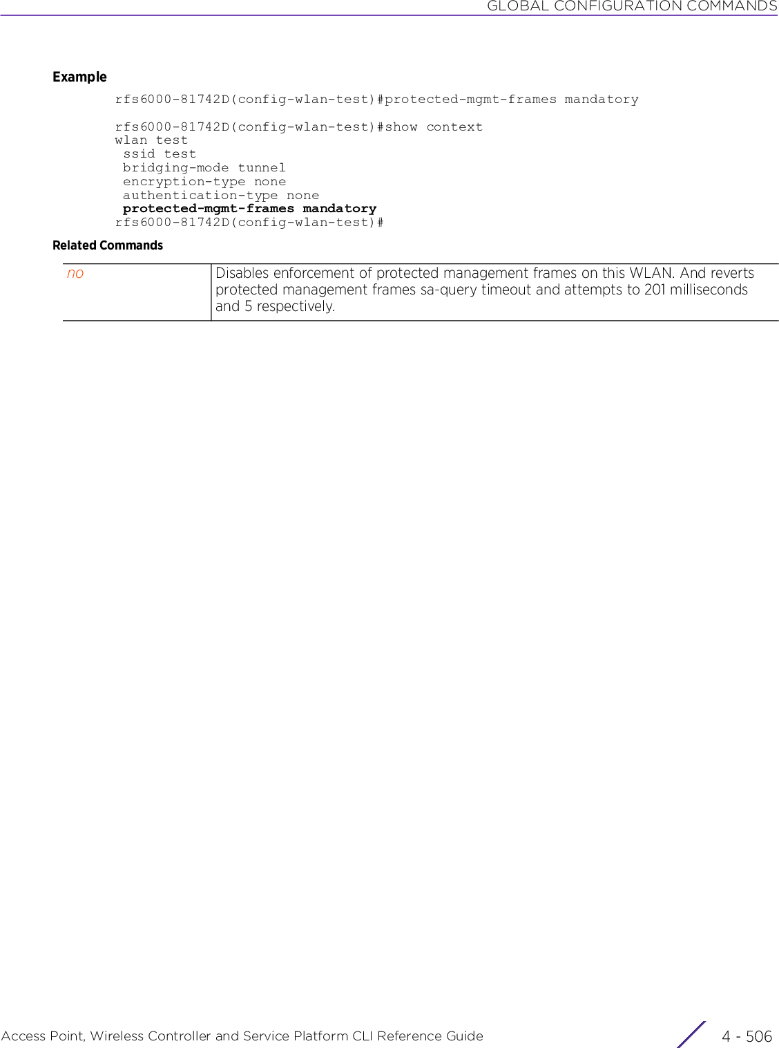 GLOBAL CONFIGURATION COMMANDSAccess Point, Wireless Controller and Service Platform CLI Reference Guide  4 - 506Examplerfs6000-81742D(config-wlan-test)#protected-mgmt-frames mandatoryrfs6000-81742D(config-wlan-test)#show contextwlan test ssid test bridging-mode tunnel encryption-type none authentication-type none protected-mgmt-frames mandatoryrfs6000-81742D(config-wlan-test)#Related Commandsno Disables enforcement of protected management frames on this WLAN. And reverts protected management frames sa-query timeout and attempts to 201 milliseconds and 5 respectively.