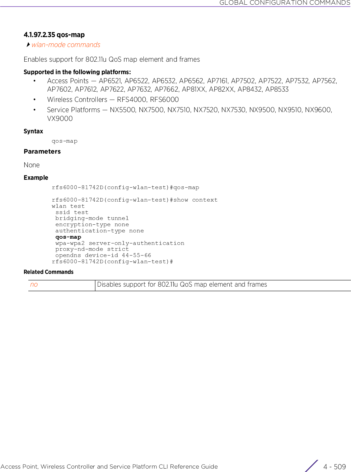 GLOBAL CONFIGURATION COMMANDSAccess Point, Wireless Controller and Service Platform CLI Reference Guide 4 - 5094.1.97.2.35 qos-mapwlan-mode commandsEnables support for 802.11u QoS map element and framesSupported in the following platforms:• Access Points — AP6521, AP6522, AP6532, AP6562, AP7161, AP7502, AP7522, AP7532, AP7562, AP7602, AP7612, AP7622, AP7632, AP7662, AP81XX, AP82XX, AP8432, AP8533• Wireless Controllers — RFS4000, RFS6000• Service Platforms — NX5500, NX7500, NX7510, NX7520, NX7530, NX9500, NX9510, NX9600, VX9000Syntaxqos-mapParametersNoneExamplerfs6000-81742D(config-wlan-test)#qos-maprfs6000-81742D(config-wlan-test)#show contextwlan test ssid test bridging-mode tunnel encryption-type none authentication-type none qos-map wpa-wpa2 server-only-authentication proxy-nd-mode strict opendns device-id 44-55-66rfs6000-81742D(config-wlan-test)#Related Commandsno Disables support for 802.11u QoS map element and frames