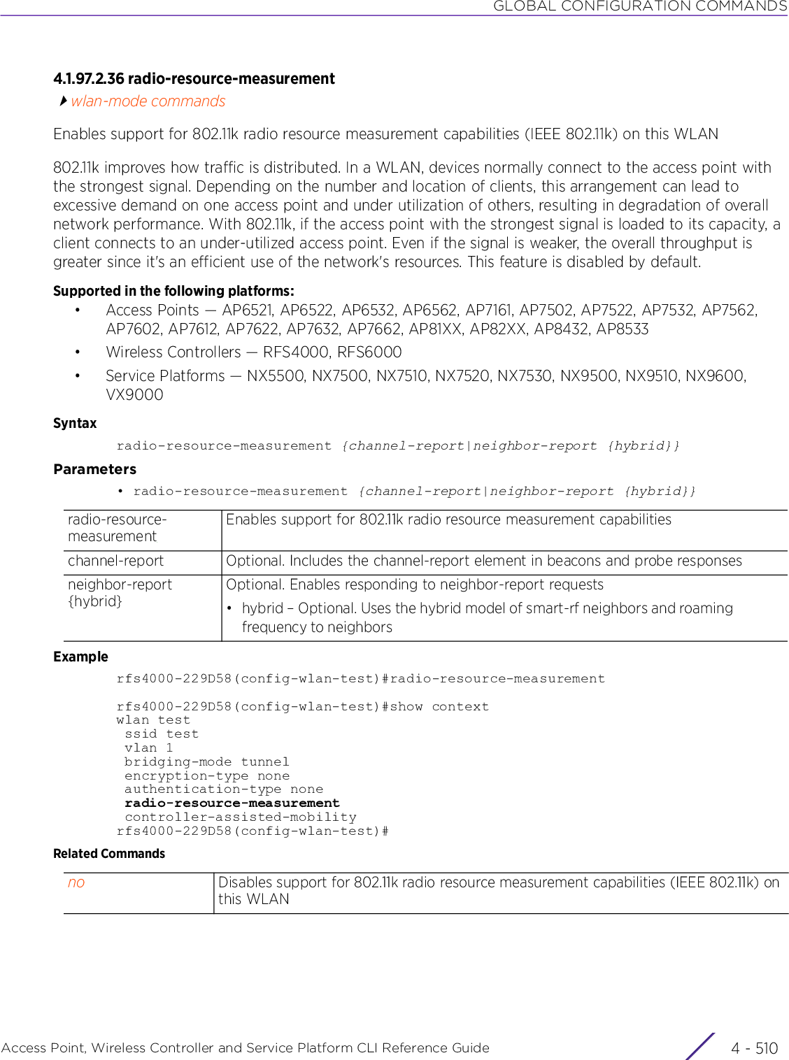 GLOBAL CONFIGURATION COMMANDSAccess Point, Wireless Controller and Service Platform CLI Reference Guide  4 - 5104.1.97.2.36 radio-resource-measurementwlan-mode commandsEnables support for 802.11k radio resource measurement capabilities (IEEE 802.11k) on this WLAN802.11k improves how traffic is distributed. In a WLAN, devices normally connect to the access point with the strongest signal. Depending on the number and location of clients, this arrangement can lead to excessive demand on one access point and under utilization of others, resulting in degradation of overall network performance. With 802.11k, if the access point with the strongest signal is loaded to its capacity, a client connects to an under-utilized access point. Even if the signal is weaker, the overall throughput is greater since it&apos;s an efficient use of the network&apos;s resources. This feature is disabled by default.Supported in the following platforms:• Access Points — AP6521, AP6522, AP6532, AP6562, AP7161, AP7502, AP7522, AP7532, AP7562, AP7602, AP7612, AP7622, AP7632, AP7662, AP81XX, AP82XX, AP8432, AP8533• Wireless Controllers — RFS4000, RFS6000• Service Platforms — NX5500, NX7500, NX7510, NX7520, NX7530, NX9500, NX9510, NX9600, VX9000Syntaxradio-resource-measurement {channel-report|neighbor-report {hybrid}}Parameters• radio-resource-measurement {channel-report|neighbor-report {hybrid}}Examplerfs4000-229D58(config-wlan-test)#radio-resource-measurementrfs4000-229D58(config-wlan-test)#show contextwlan test ssid test vlan 1 bridging-mode tunnel encryption-type none authentication-type none radio-resource-measurement controller-assisted-mobilityrfs4000-229D58(config-wlan-test)#Related Commandsradio-resource-measurementEnables support for 802.11k radio resource measurement capabilities channel-report Optional. Includes the channel-report element in beacons and probe responsesneighbor-report {hybrid}Optional. Enables responding to neighbor-report requests• hybrid – Optional. Uses the hybrid model of smart-rf neighbors and roaming frequency to neighborsno Disables support for 802.11k radio resource measurement capabilities (IEEE 802.11k) on this WLAN