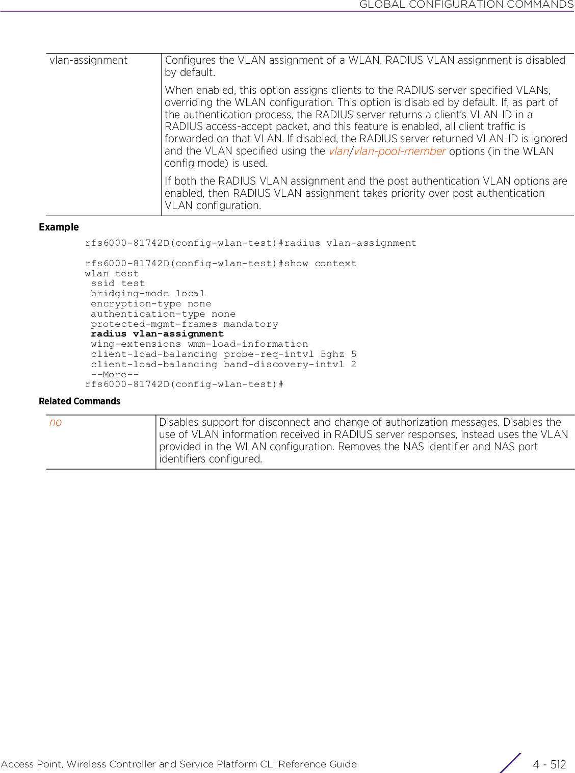 GLOBAL CONFIGURATION COMMANDSAccess Point, Wireless Controller and Service Platform CLI Reference Guide  4 - 512Examplerfs6000-81742D(config-wlan-test)#radius vlan-assignmentrfs6000-81742D(config-wlan-test)#show contextwlan test ssid test bridging-mode local encryption-type none authentication-type none protected-mgmt-frames mandatory radius vlan-assignment wing-extensions wmm-load-information client-load-balancing probe-req-intvl 5ghz 5 client-load-balancing band-discovery-intvl 2 --More--rfs6000-81742D(config-wlan-test)#Related Commandsvlan-assignment Configures the VLAN assignment of a WLAN. RADIUS VLAN assignment is disabled by default.When enabled, this option assigns clients to the RADIUS server specified VLANs, overriding the WLAN configuration. This option is disabled by default. If, as part of the authentication process, the RADIUS server returns a client&apos;s VLAN-ID in a RADIUS access-accept packet, and this feature is enabled, all client traffic is forwarded on that VLAN. If disabled, the RADIUS server returned VLAN-ID is ignored and the VLAN specified using the vlan/vlan-pool-member options (in the WLAN config mode) is used.If both the RADIUS VLAN assignment and the post authentication VLAN options are enabled, then RADIUS VLAN assignment takes priority over post authentication VLAN configuration.no Disables support for disconnect and change of authorization messages. Disables the use of VLAN information received in RADIUS server responses, instead uses the VLAN provided in the WLAN configuration. Removes the NAS identifier and NAS port identifiers configured.