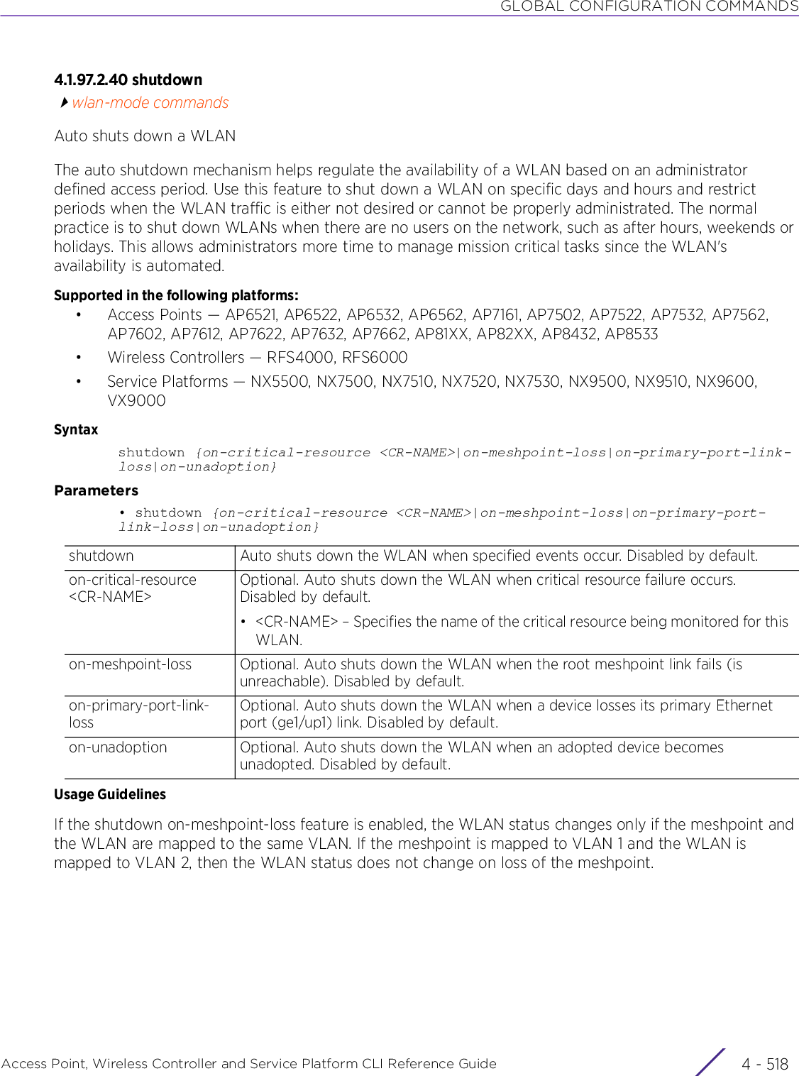 GLOBAL CONFIGURATION COMMANDSAccess Point, Wireless Controller and Service Platform CLI Reference Guide  4 - 5184.1.97.2.40 shutdownwlan-mode commandsAuto shuts down a WLANThe auto shutdown mechanism helps regulate the availability of a WLAN based on an administrator defined access period. Use this feature to shut down a WLAN on specific days and hours and restrict periods when the WLAN traffic is either not desired or cannot be properly administrated. The normal practice is to shut down WLANs when there are no users on the network, such as after hours, weekends or holidays. This allows administrators more time to manage mission critical tasks since the WLAN&apos;s availability is automated.Supported in the following platforms:• Access Points — AP6521, AP6522, AP6532, AP6562, AP7161, AP7502, AP7522, AP7532, AP7562, AP7602, AP7612, AP7622, AP7632, AP7662, AP81XX, AP82XX, AP8432, AP8533• Wireless Controllers — RFS4000, RFS6000• Service Platforms — NX5500, NX7500, NX7510, NX7520, NX7530, NX9500, NX9510, NX9600, VX9000Syntaxshutdown {on-critical-resource &lt;CR-NAME&gt;|on-meshpoint-loss|on-primary-port-link-loss|on-unadoption}Parameters• shutdown {on-critical-resource &lt;CR-NAME&gt;|on-meshpoint-loss|on-primary-port-link-loss|on-unadoption}Usage GuidelinesIf the shutdown on-meshpoint-loss feature is enabled, the WLAN status changes only if the meshpoint and the WLAN are mapped to the same VLAN. If the meshpoint is mapped to VLAN 1 and the WLAN is mapped to VLAN 2, then the WLAN status does not change on loss of the meshpoint.shutdown Auto shuts down the WLAN when specified events occur. Disabled by default.on-critical-resource &lt;CR-NAME&gt;Optional. Auto shuts down the WLAN when critical resource failure occurs. Disabled by default.• &lt;CR-NAME&gt; – Specifies the name of the critical resource being monitored for this WLAN.on-meshpoint-loss Optional. Auto shuts down the WLAN when the root meshpoint link fails (is unreachable). Disabled by default.on-primary-port-link-lossOptional. Auto shuts down the WLAN when a device losses its primary Ethernet port (ge1/up1) link. Disabled by default.on-unadoption Optional. Auto shuts down the WLAN when an adopted device becomes unadopted. Disabled by default.