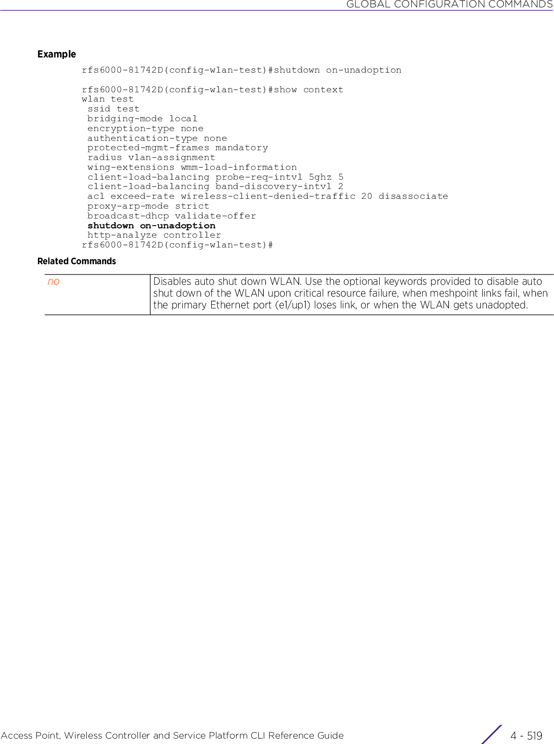 GLOBAL CONFIGURATION COMMANDSAccess Point, Wireless Controller and Service Platform CLI Reference Guide 4 - 519Examplerfs6000-81742D(config-wlan-test)#shutdown on-unadoptionrfs6000-81742D(config-wlan-test)#show contextwlan test ssid test bridging-mode local encryption-type none authentication-type none protected-mgmt-frames mandatory radius vlan-assignment wing-extensions wmm-load-information client-load-balancing probe-req-intvl 5ghz 5 client-load-balancing band-discovery-intvl 2 acl exceed-rate wireless-client-denied-traffic 20 disassociate proxy-arp-mode strict broadcast-dhcp validate-offer shutdown on-unadoption http-analyze controllerrfs6000-81742D(config-wlan-test)#Related Commandsno Disables auto shut down WLAN. Use the optional keywords provided to disable auto shut down of the WLAN upon critical resource failure, when meshpoint links fail, when the primary Ethernet port (e1/up1) loses link, or when the WLAN gets unadopted.