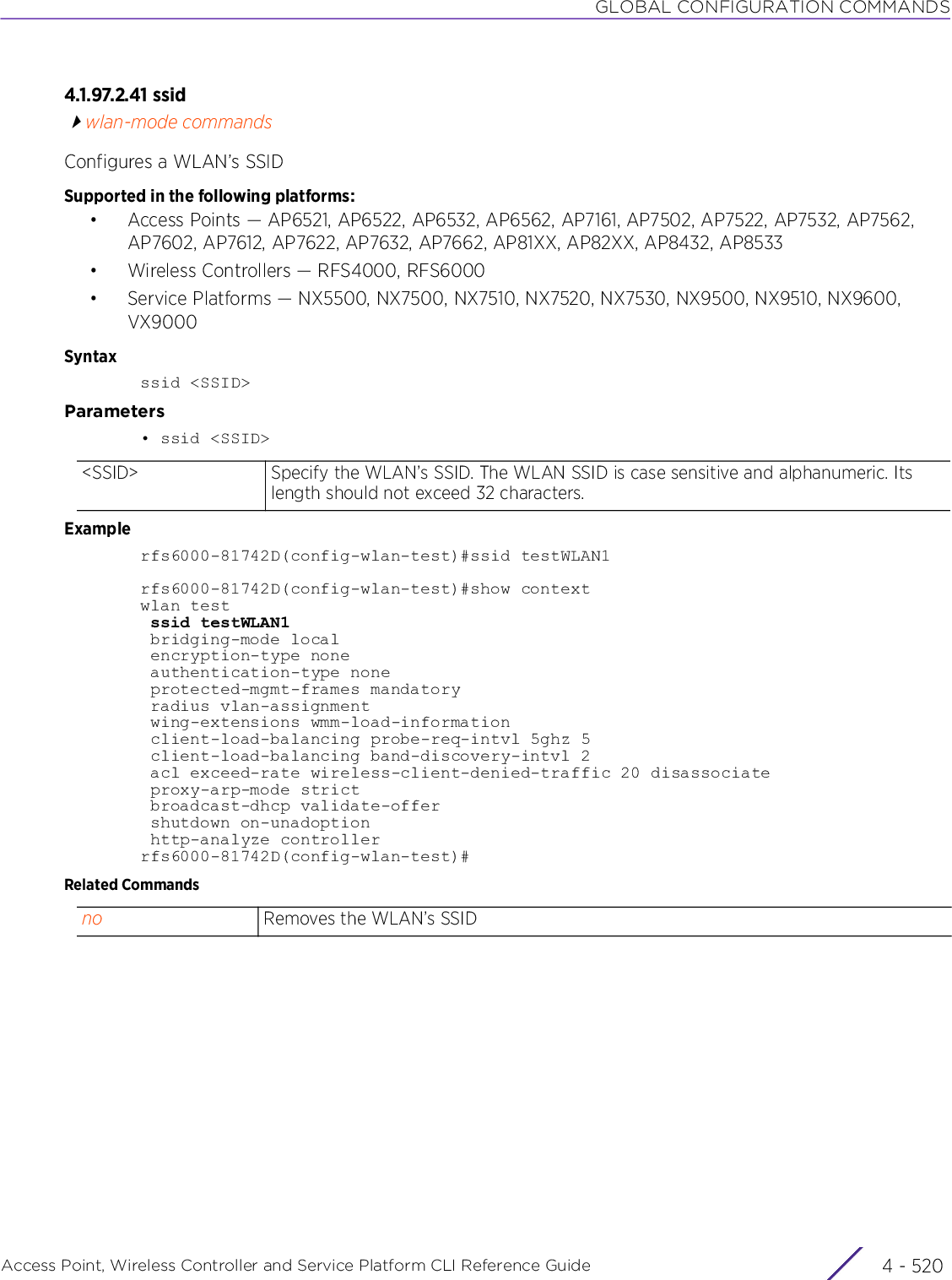 GLOBAL CONFIGURATION COMMANDSAccess Point, Wireless Controller and Service Platform CLI Reference Guide  4 - 5204.1.97.2.41 ssidwlan-mode commandsConfigures a WLAN’s SSIDSupported in the following platforms:• Access Points — AP6521, AP6522, AP6532, AP6562, AP7161, AP7502, AP7522, AP7532, AP7562, AP7602, AP7612, AP7622, AP7632, AP7662, AP81XX, AP82XX, AP8432, AP8533• Wireless Controllers — RFS4000, RFS6000• Service Platforms — NX5500, NX7500, NX7510, NX7520, NX7530, NX9500, NX9510, NX9600, VX9000Syntaxssid &lt;SSID&gt;Parameters• ssid &lt;SSID&gt;Examplerfs6000-81742D(config-wlan-test)#ssid testWLAN1rfs6000-81742D(config-wlan-test)#show contextwlan test ssid testWLAN1 bridging-mode local encryption-type none authentication-type none protected-mgmt-frames mandatory radius vlan-assignment wing-extensions wmm-load-information client-load-balancing probe-req-intvl 5ghz 5 client-load-balancing band-discovery-intvl 2 acl exceed-rate wireless-client-denied-traffic 20 disassociate proxy-arp-mode strict broadcast-dhcp validate-offer shutdown on-unadoption http-analyze controllerrfs6000-81742D(config-wlan-test)#Related Commands&lt;SSID&gt; Specify the WLAN’s SSID. The WLAN SSID is case sensitive and alphanumeric. Its length should not exceed 32 characters.no Removes the WLAN’s SSID